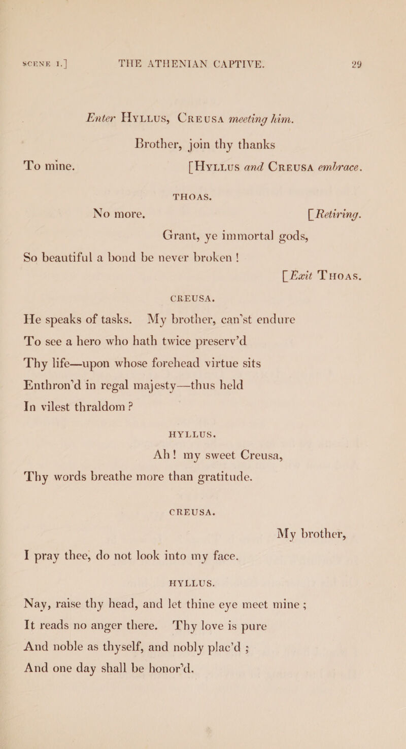 Enter Hyllus, Creusa meeting 1 dm. To mine. Brother, join thy thanks [Hyllus and Creusa embrace. THOAS. No more. [.Retiring. Grant, ye immortal gods, So beautiful a bond be never broken ! |’Exit Thoas. CREUSA. He speaks of tasks. My brother, can’st endure To see a hero who hath twice preserv’d Thy life—upon whose forehead virtue sits Enthron’d in regal majesty—thus held In vilest thraldom ? HYLLUS. Ah ! my sweet Creusa, Thy words breathe more than gratitude. CREUSA. I pray thee, do not look into my face. My brother, HYLLUS. Nay, raise thy head, and let thine eye meet mine ; It reads no anger there. Thy love is pure And noble as thyself, and nobly plac’d : And one day shall be honor’d.