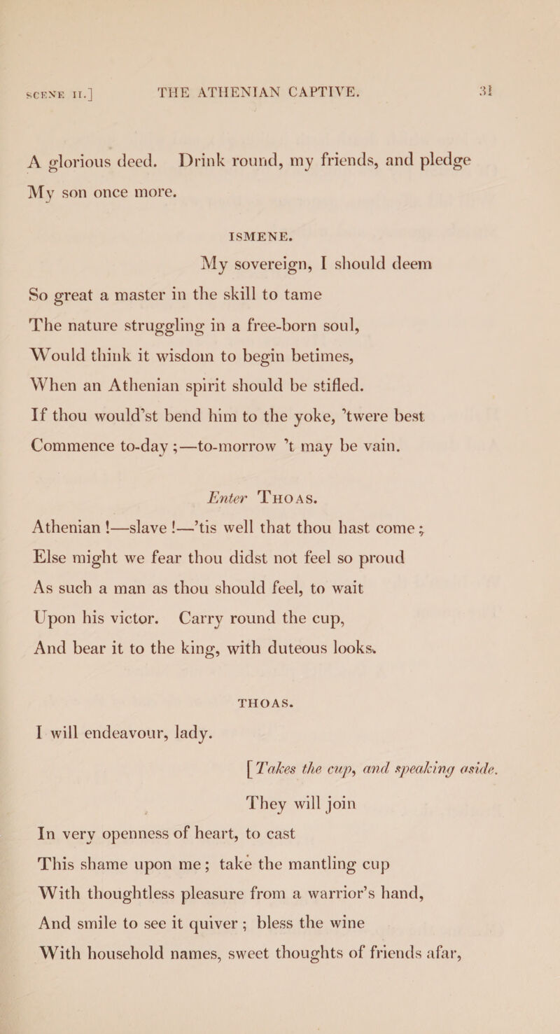 SCF.N’E IT.] A glorious deed. Drink round, my friends, and pledge My son once more. ISMENE. My sovereign, I should deem So great a master in the skill to tame The nature struggling in a free-born soul, Would think it wisdom to begin betimes, When an Athenian spirit should be stifled. If thou would’st bend him to the yoke, Were best. Commence to-day ;—to-morrow ’t may be vain. Enter Thoas. Athenian !—slave !—’tis well that thou hast come; Else might we fear thou didst not feel so proud As such a man as thou should feel, to wait Upon his victor. Carry round the cup, And bear it to the king, with duteous looks* THOAS. I will endeavour, lady. [ Takes the cup, and speaking aside. They will join In very openness of heart, to cast This shame upon me; take the mantling cup With thoughtless pleasure from a warrior’s hand, And smile to see it quiver ; bless the wine With household names, sweet thoughts of friends afar,