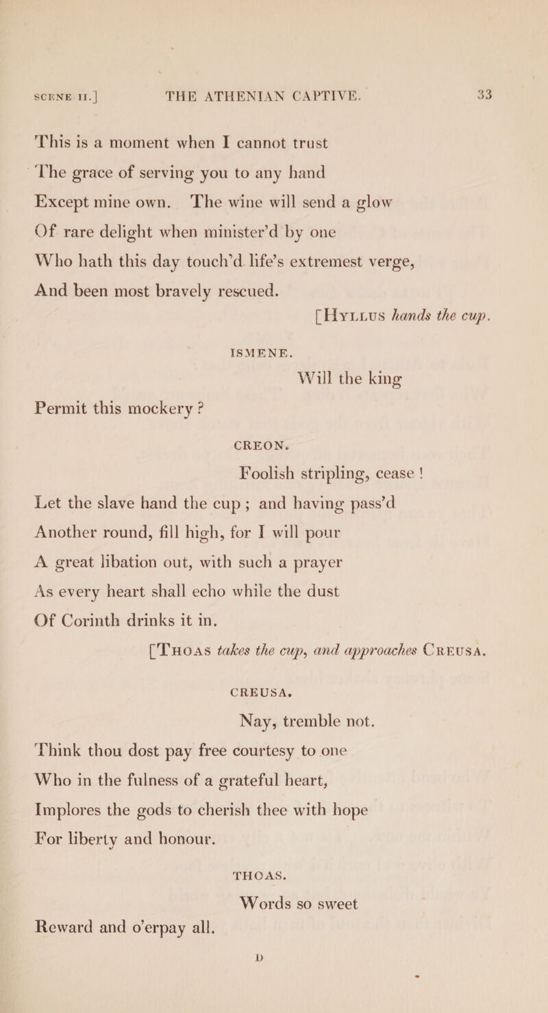 This is a moment when I cannot trust The grace of serving you to any hand Except mine own. The wine will send a glow Of rare delight when minister’d by one Who hath this day touch’d life’s extremest verge, And been most bravely rescued. [Hyllus hands the cup. Permit this mockery ? ISMENE. Will the king CREON. Foolish stripling, cease ! Let the slave hand the cup ; and having pass’d Another round, fill high, for I will pour A great libation out, with such a prayer As every heart shall echo while the dust Of Corinth drinks it in. [Thoas takes the cup, and approaches Creusa. CREUSA. Nay, tremble not. Think thou dost pay free courtesy to one Who in the fulness of a grateful heart, Implores the gods to cherish thee with hope For liberty and honour. 4/ THOAS. Words so sweet Reward and o’erpay all. D