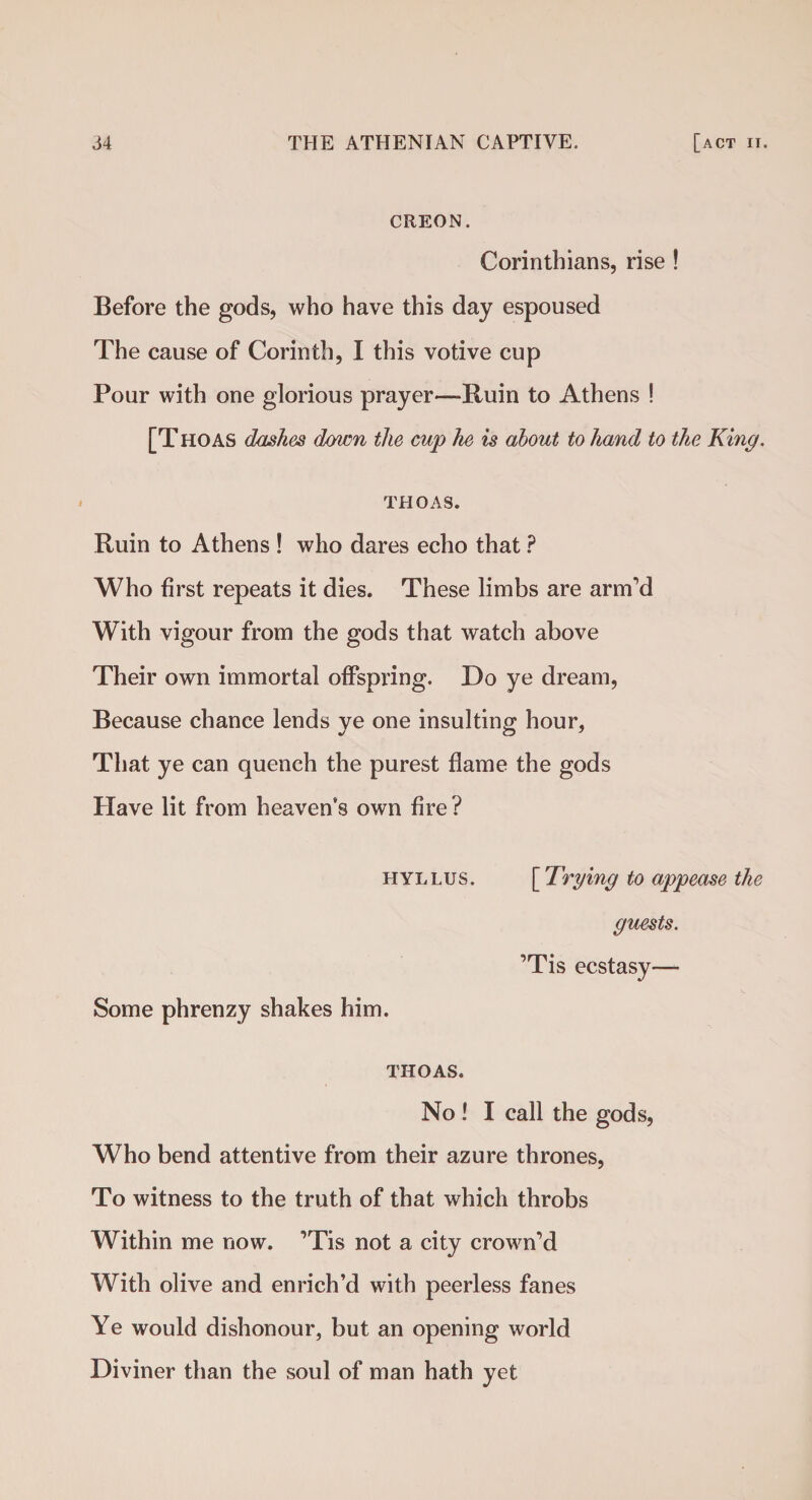 CREON. Corinthians, rise ! Before the gods, who have this day espoused The cause of Corinth, I this votive cup Pour with one glorious prayer—Ruin to Athens ! [Thoas dashes down the cup he is about to hand to the King. thoas. Ruin to Athens ! who dares echo that ? Who first repeats it dies. These limbs are arm'd With vigour from the gods that watch above Their own immortal offspring. Do ye dream, Because chance lends ye one insulting hour, That ye can quench the purest flame the gods Have lit from heaven’s own fire? HYLLUS. Some phrenzy shakes him. THOAS. No ! I call the gods, Who bend attentive from their azure thrones, To witness to the truth of that which throbs Within me now. ’Tis not a city crown’d With olive and enrich’d with peerless fanes Ye would dishonour, but an opening world Diviner than the soul of man hath yet [ Trying to appease the guests. ’Tis ecstasy—