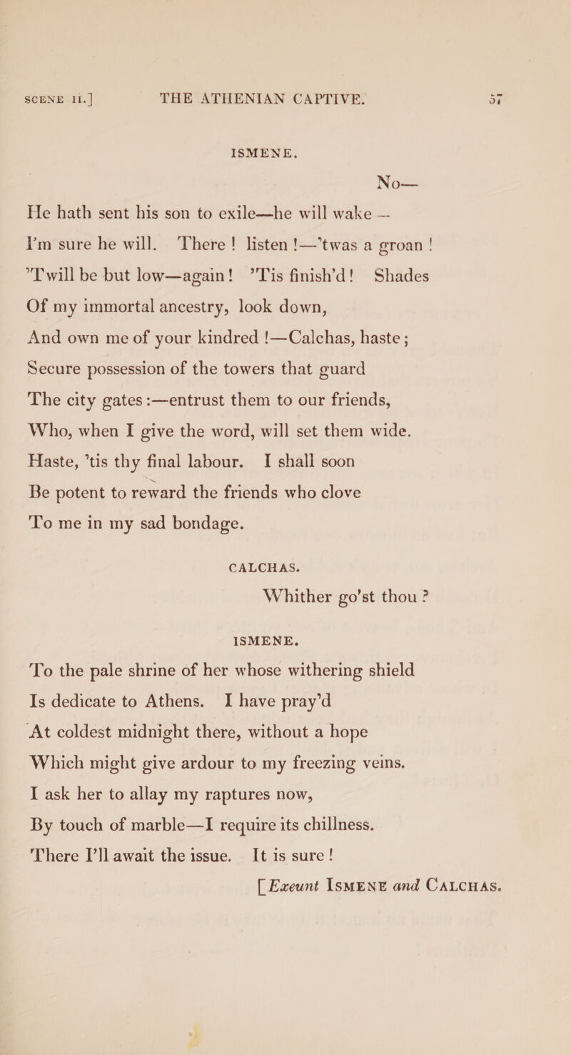 ISMENE. No¬ lle hath sent his son to exile—he will wake - I'm sure he will. There ! listen !—’twas a groan ! ’Twill be but low—again ! ’Tis finish’d ! Shades Of my immortal ancestry, look down, And own me of your kindred !—Calchas, haste ; Secure possession of the towers that guard The city gates:—entrust them to our friends, Who, when I give the word, will set them wide. Haste, ’tis thy final labour. I shall soon Be potent to reward the friends who clove To me in my sad bondage. CALCHAS. Whither go’st thou ? ISMENE. To the pale shrine of her whose withering shield Is dedicate to Athens. I have pray’d At coldest midnight there, without a hope Which might give ardour to my freezing veins. I ask her to allay my raptures now, By touch of marble—I require its chillness. There Fll await the issue. It is sure ! [_Exeunt Ismene and Calchas.