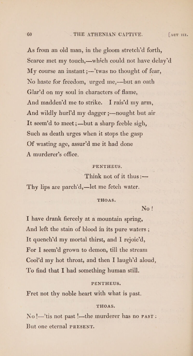 As from an old man, in the gloom stretch’d forth, Scarce met my touch,—which could not have delay’d My course an instant;—’twas no thought of fear, No haste for freedom, urged me,—but an oath Glar’d on my soul in characters of flame, And madden’d me to strike. I rais’d my arm, And wildly hurl’d my dagger;—nought but air It seem’d to meet;—but a sharp feeble sigh, Such as death urges when it stops the gasp Of wasting age, assur’d me it had done A murderer’s office. PENTHEUS. Think not of it thus:— Thy lips are parch’d,—let me fetch water. THOAS. No! I have drank fiercely at a mountain spring, And left the stain of blood in its pure waters ; It quench’d my mortal thirst, and I rejoic’d, For I seem’d grown to demon, till the stream Cool’d my hot throat, and then I laugh’d aloud, To find that I had something human still. PENTHEUS. Fret not thy noble heart with what is past. THOAS. No !—’tis not past!—the murderer has no past : But one eternal present.