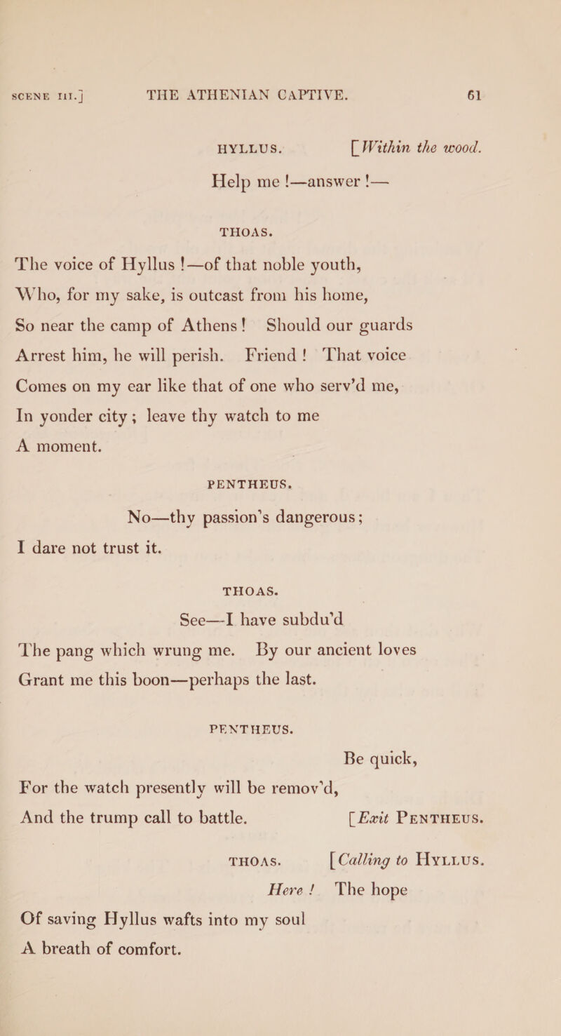 HYLLUS. Within the wood. Help me !—answer !— THOAS. The voice of Hyllus !—of that noble youth, Who, for my sake, is outcast from his home, So near the camp of Athens! Should our guards Arrest him, he will perish. Friend ! That voice Comes on my ear like that of one who serv’d me, In yonder city; leave thy watch to me A moment. PENTHEUS. No—thy passion’s dangerous; I dare not trust it. THOAS. See—I have subdu’d The pang which wrung me. By our ancient loves Grant me this boon—perhaps the last. PENTHEUS. Be quick, For the watch presently will be remov’d, And the trump call to battle. [Exit Pentheus. thoas. [Calling to Hyllus. Here ! The hope Of saving Hyllus wafts into my soul A breath of comfort.