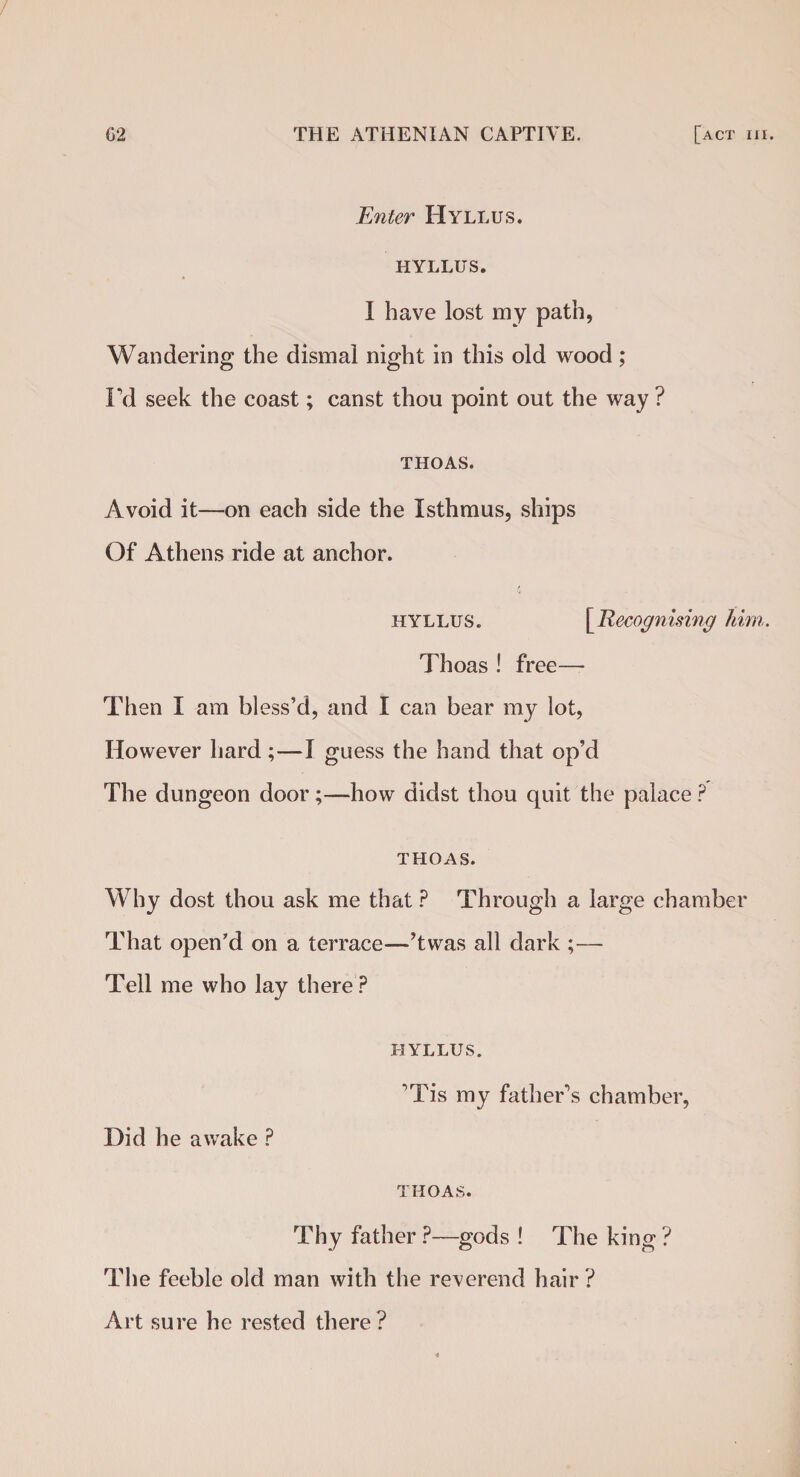 Enter Hyllus. HYLLUS. I have lost my path, Wandering the dismal night in this old wood; I’d seek the coast; canst thou point out the way ? THOAS. Avoid it—on each side the Isthmus, ships Of Athens ride at anchor. hyllus. [Recognising him. Thoas ! free— Then I am bless’d, and I can bear my lot, However hard;—I guess the hand that op’d The dungeon door;—how didst thou quit the palace ? THOAS. Why dost thou ask me that ? Through a large chamber That open'd on a terrace—’twas all dark ;— Tell me who lay there ? HYLLUS. ’Tis my father’s chamber, Did he awake ? THOAS. Thy father ?—gods ! The king ? The feeble old man with the reverend hair? Art sure he rested there?