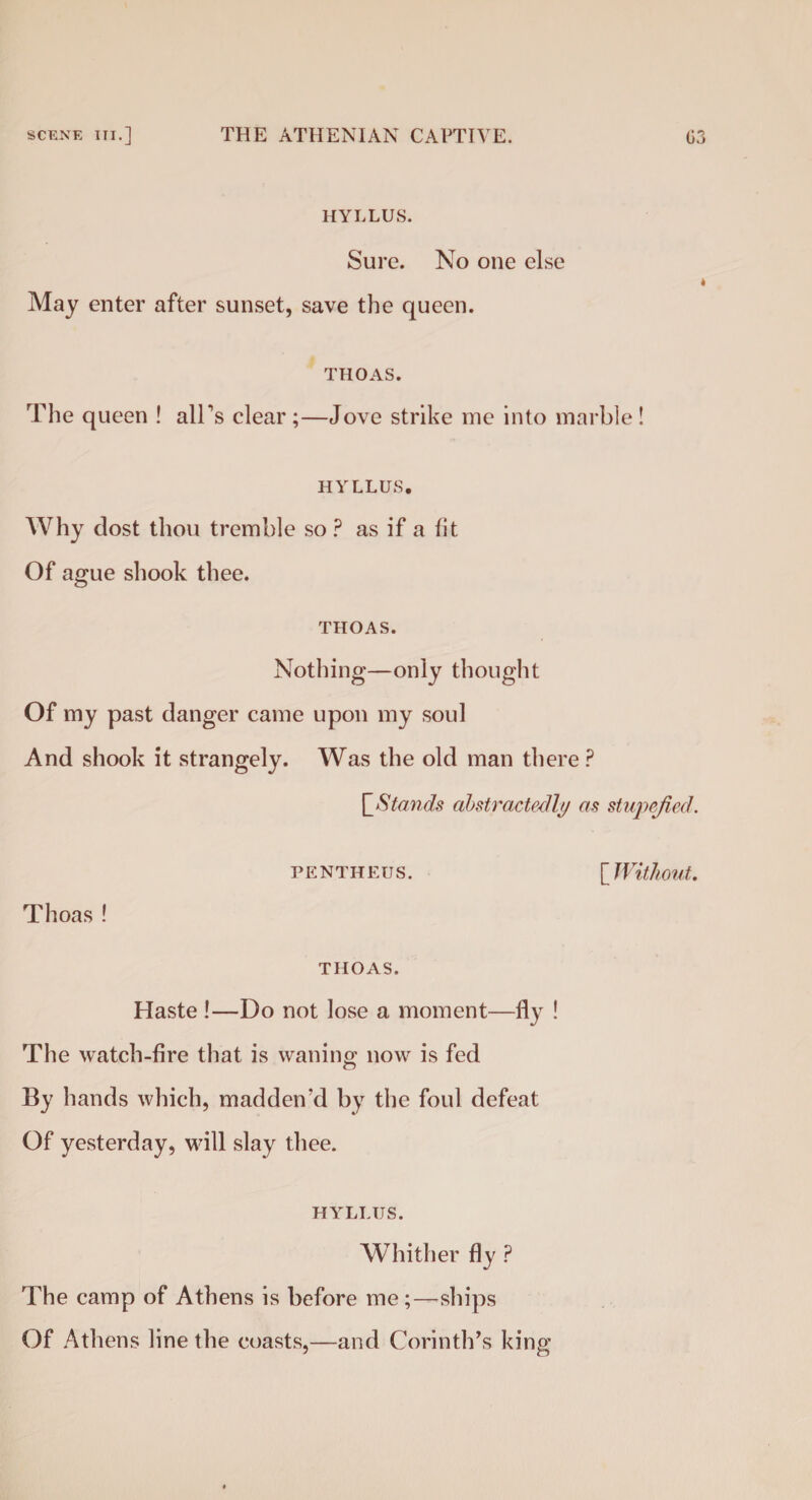 HYLLUS. Sure. No one else May enter after sunset, save the queen. THOAS. The queen ! all's clear;—Jove strike me into marble! HYLLUS, Why dost thou tremble so ? as if a fit Of ague shook thee. THOAS. Nothing—only thought Of my past danger came upon my soul And shook it strangely. Was the old man there ? |'Stands abstractedly as stupefied. PENTHEUS. [Without. Thoas ! THOAS. Haste !—Do not lose a moment—fly ! The watch-fire that is waning now is fed By hands which, madden'd by the foul defeat Of yesterday, will slay thee. HYLLUS. Whither fly ? The camp of Athens is before me;—ships Of Athens line the coasts,—and Corinth’s king