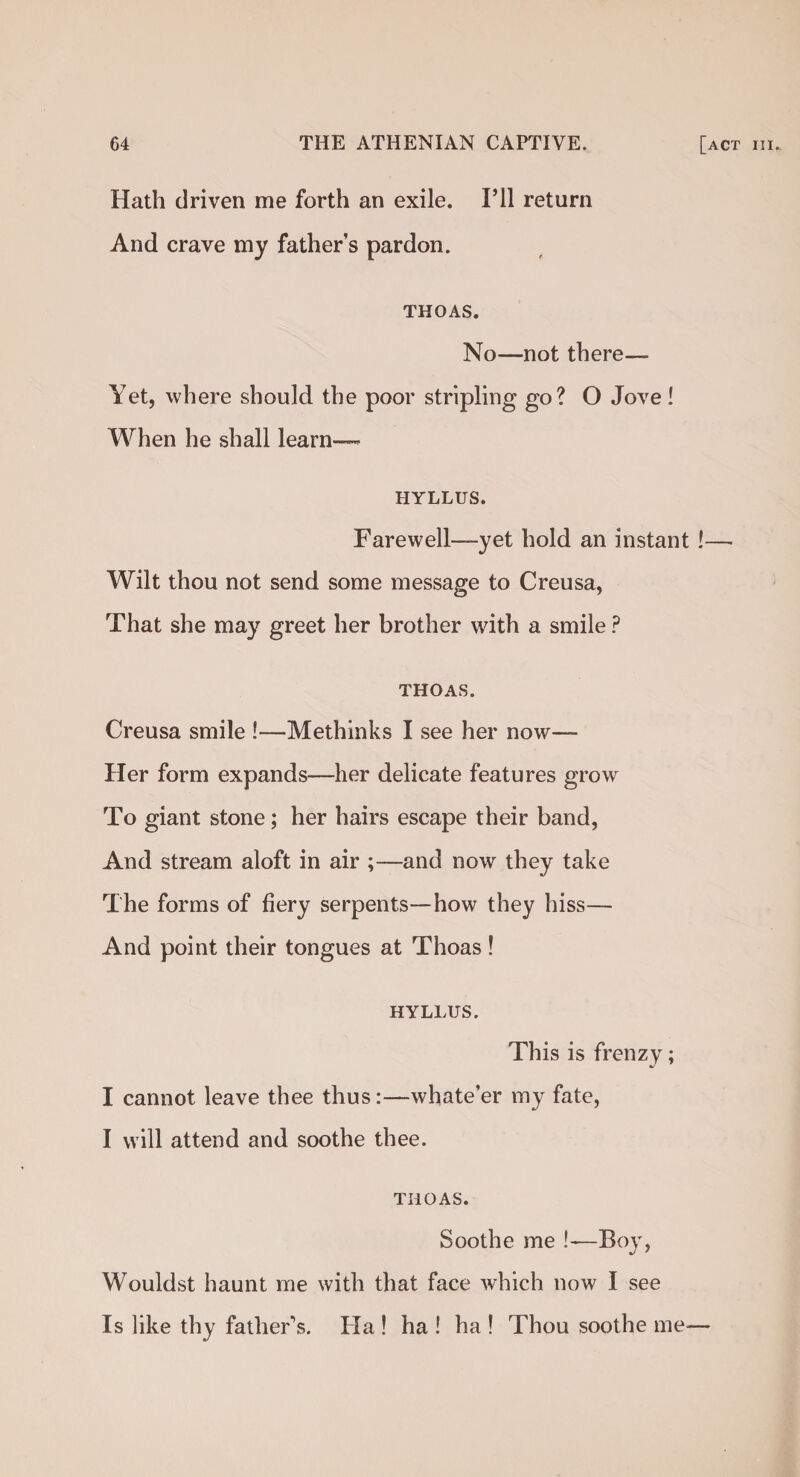 Hath driven me forth an exile. I’ll return And crave my father’s pardon. THOAS. No—not there— Yet, where should the poor stripling go? O Jove! When he shall learn—- HYLLUS. Farewell—yet hold an instant !—• Wilt thou not send some message to Creusa, That she may greet her brother with a smile P THOAS. Creusa smile !—Methinks I see her now— Her form expands—her delicate features grow To giant stone; her hairs escape their band, And stream aloft in air ;—and now they take The forms of fiery serpents—how they hiss— And point their tongues at Thoas! HYLLUS. This is frenzy; I cannot leave thee thus:—whate’er my fate, I will attend and soothe thee. THOAS. Soothe me !—Boy, Wouldst haunt me with that face which now I see Is like thy father's. Ha ! ha ! ha ! Thou soothe me-—