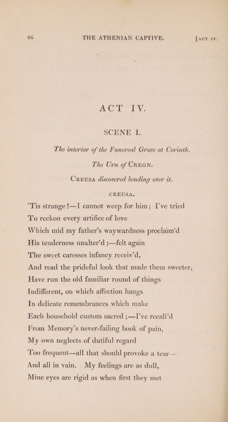 ACT IV. SCENE I. The interior of the Funereal Grove at Corinth. The Urn o/'Creon. Creusa discovered bending over it. CREUSA. 'Tis strange !—I cannot weep for him ; I've tried To reckon every artifice of love Which mid my father's waywardness proclaim’d His tenderness unalter’d;—felt again The sweet caresses infancy receiv'd, And read the prideful look that made them sweeter, Have run the old familiar round of things Indifferent, on which affection hangs In delicate remembrances which make Each household custom sacred ;—I’ve recall’d From Memory's never-failing book of pain, My own neglects of dutiful regard Too frequent—all that should provoke a tear— And all in vain. My feelings are as dull, Mine eyes are rigid as when first they met
