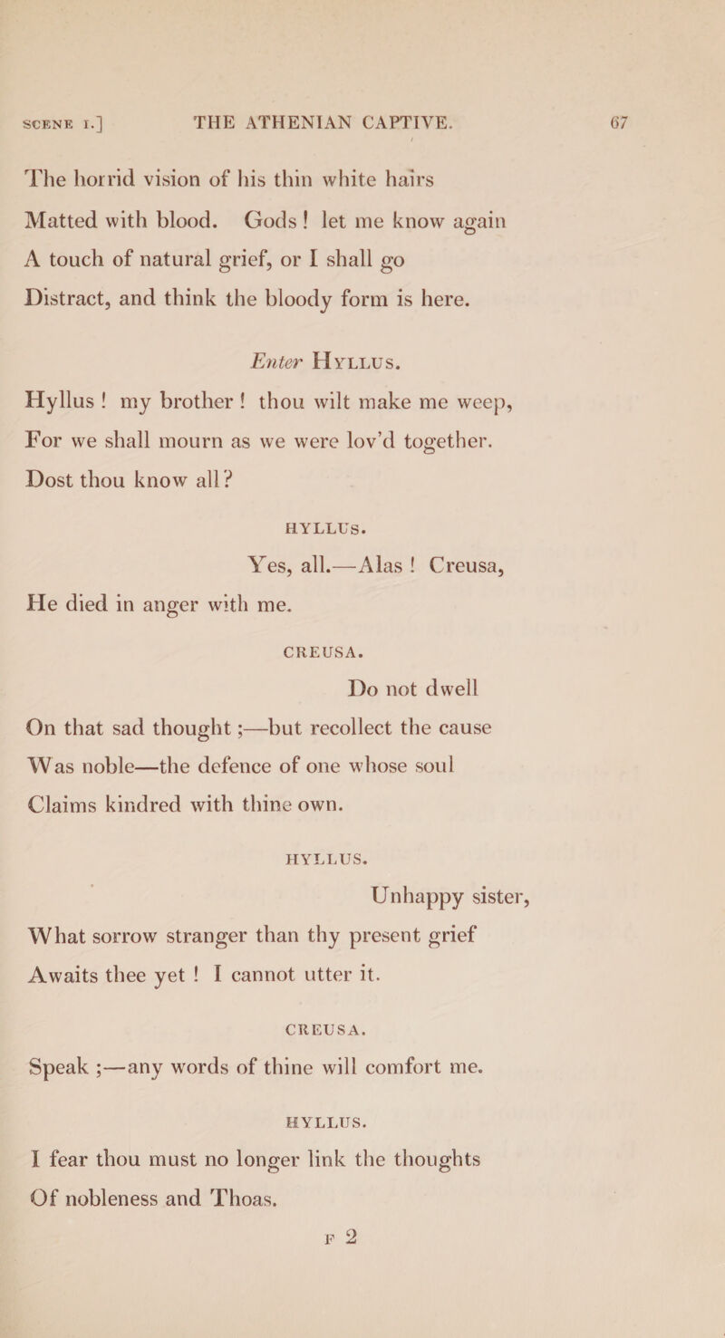The horrid vision of his thin white hairs Matted with blood. Gods ! let me know again A touch of natural grief, or I shall go Distract, and think the bloody form is here. Enter Hyllus. Hyllus ! my brother ! thou wilt make me weep, For we shall mourn as we were lov’d together. Dost thou know all ? hyllus. Yes, all.—Alas ! Creusa, He died in anger with me. CREUSA. Do not dwell On that sad thought;—but recollect the cause Was noble—the defence of one whose soul Claims kindred with thine own. HYLLUS. Unhappy sister, What sorrow stranger than thy present grief Awaits thee yet ! I cannot utter it. CREUSA. Speak ;—any words of thine will comfort me. HYLLUS. I fear thou must no longer link the thoughts Of nobleness and Thoas. f 2