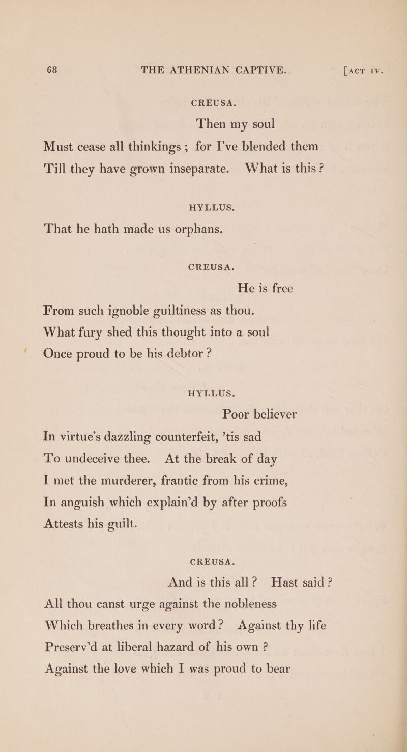 CREUSA. Then my soul Must cease all thinkings ; for I’ve blended them Till they have grown inseparate. What is this ? HYLLUS. That he hath made us orphans. CREUSA. He is free From such ignoble guiltiness as thou. What fury shed this thought into a soul Once proud to be his debtor ? HYLLUS. Poor believer In virtue’s dazzling counterfeit, ’tis sad To undeceive thee. At the break of day I met the murderer, frantic from his crime, In anguish which explain’d by after proofs Attests his guilt. CREUSA. And is this all ? Hast said ? All thou canst urge against the nobleness Which breathes in every word ? Against thy life Preserv’d at liberal hazard of his own ? Against the love which I was proud to bear