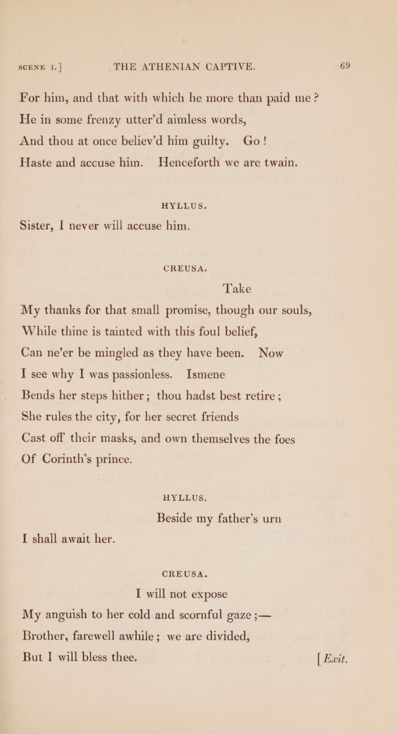 For him, and that with which he more than paid me ? He in some frenzy utter’d aimless words, And thou at once believ’d him guilty. Go ! Haste and accuse him. Henceforth we are twain. HYLLUS. Sister, I never will accuse him. CEEUSA. Take My thanks for that small promise, though our souls, While thine is tainted with this foul belief, Can ne’er be mingled as they have been. Now I see why I was passionless. Ismene Bends her steps hither; thou hadst best retire ; She rules the city, for her secret friends Cast off their masks, and own themselves the foes Of Corinth’s prince. HYLLUS. Beside my father’s urn I shall await her. CREUSA. I will not expose My anguish to her cold and scornful gaze;— Brother, farewell awhile ; we are divided, But I will bless thee. [Exit.