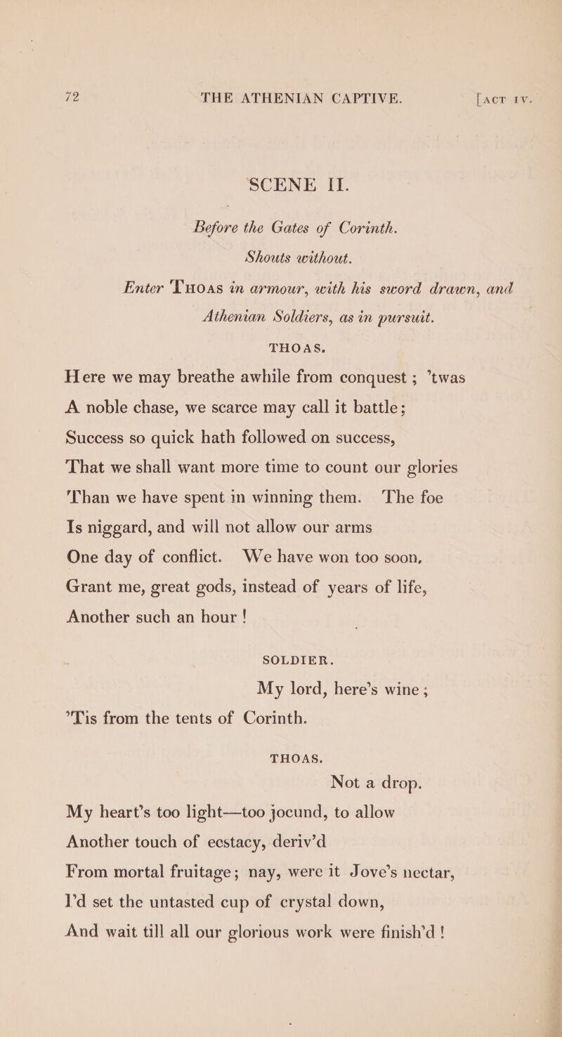 SCENE II. Before the Gates of Corinth. Shouts without. Enter Thoas in armour, with his sword drawn, and Athenian Soldiers, as in pursuit. THOAS. H ere we may breathe awhile from conquest; ’twas A noble chase, we scarce may call it battle; Success so quick hath followed on success, That we shall want more time to count our glories Than we have spent in winning them. The foe Is niggard, and will not allow our arms One day of conflict. We have won too soon. Grant me, great gods, instead of years of life, Another such an hour ! SOLDIER. My lord, here’s wine ; ’Tis from the tents of Corinth. THOAS. Not a drop. My heart’s too light—too jocund, to allow Another touch of ecstacy, deriv’d From mortal fruitage; nay, were it Jove’s nectar, I’d set the untasted cup of crystal down, And wait till all our glorious work were finish’d !
