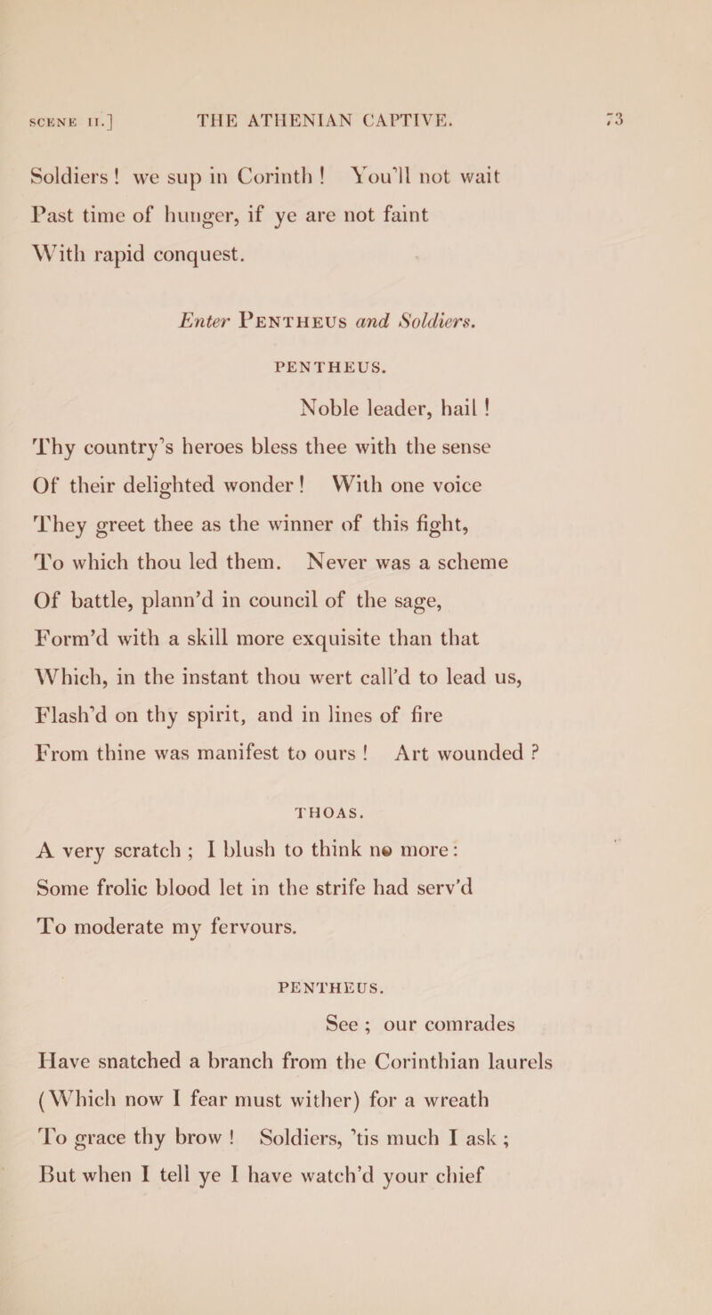 scene II.] THE ATHENIAN CAPTIVE. Soldiers ! we sup in Corinth ! You’ll not wait Past time of hunger, if ye are not faint With rapid conquest. Enter Pentheus and Soldiers. PENTHEUS. Noble leader, hail ! Thy country's heroes bless thee with the sense Of their delighted wonder! With one voice They greet thee as the winner of this fight, To which thou led them. Never was a scheme Of battle, plann’d in council of the sage, Form’d with a skill more exquisite than that Which, in the instant thou wert call’d to lead us, Flash'd on thy spirit, and in lines of fire From thine was manifest to ours ! Art wounded ? T HOAS. A very scratch ; I blush to think n© more: Some frolic blood let in the strife had serv’d To moderate my fervours. PENTHEUS. See ; our comrades Have snatched a branch from the Corinthian laurels (Which now I fear must wither) for a wreath To grace thy brow ! Soldiers, 'tis much I ask ;