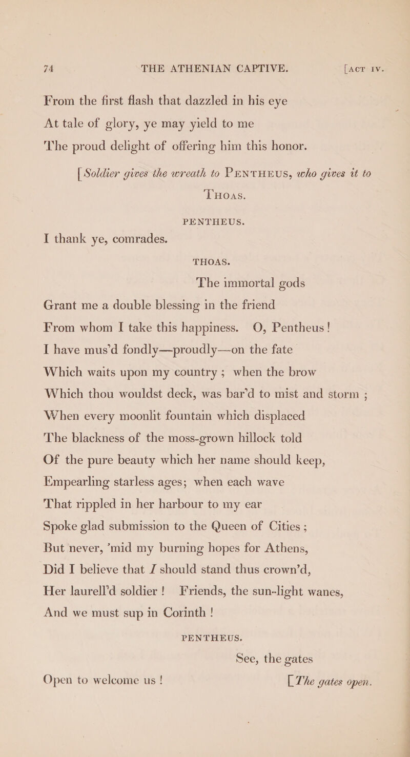 From the first flash that dazzled in his eye At tale of glory, ye may yield to me The proud delight of offering him this honor. [Soldier gives the wreath to Pentheus, who gives it to Thoas. PENTHEUS. I thank ye, comrades. THOAS. The immortal gods Grant me a double blessing in the friend From whom I take this happiness. O, Pentheus! I have mus'd fondly—proudly—on the fate Which waits upon my country ; when the brow Which thou wouldst deck, was bar'd to mist and storm ; When every moonlit fountain which displaced The blackness of the moss-grown hillock told Of the pure beauty which her name should keep, Empearling starless ages; when each wave That rippled in her harbour to my ear Spoke glad submission to the Queen of Cities; But never, ’mid my burning hopes for Athens, Did I believe that 1 should stand thus crown’d, Her laurelFd soldier ! Friends, the sun-light wanes, And we must sup in Corinth ! PENTHEUS. See, the gates [The gates open. Open to welcome us !
