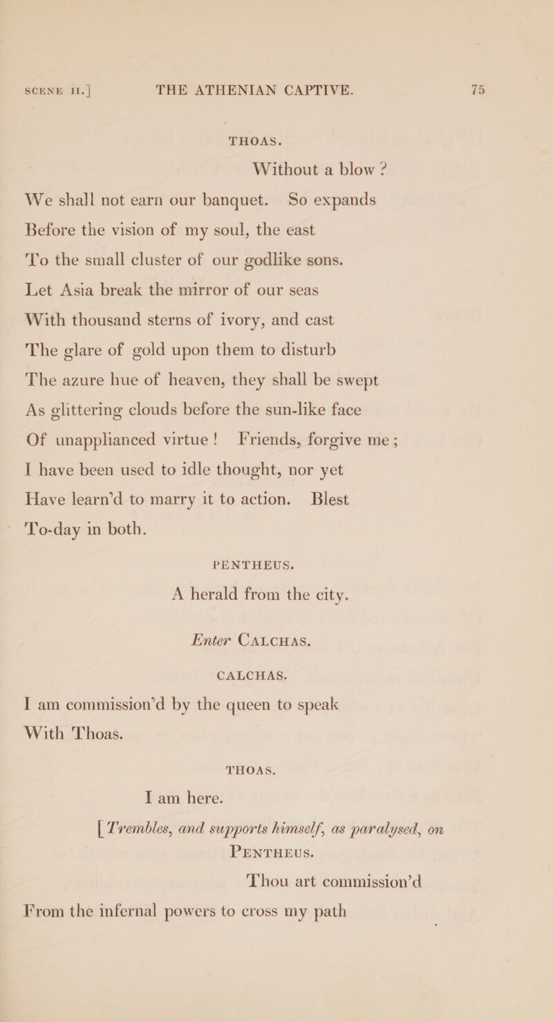 THOAS. Without a blow ? We shall not earn our banquet. So expands Before the vision of my soul, the east To the small cluster of our godlike sons. Let Asia break the mirror of our seas With thousand sterns of ivory, and cast The glare of gold upon them to disturb The azure hue of heaven, they shall be swept As glittering clouds before the sun-like face Of unapplianced virtue ! Friends, forgive me; I have been used to idle thought, nor yet Have learn'd to marry it to action. Blest To-day in both. PENTHEUS. A herald from the city. Enter Calchas. CALCHAS. I am com mission'd by the queen to speak With Thoas. THOAS. I am here. [ Trembles, and supports himself, as paralysed, on Pentheus. Thou art commission’d From the infernal powers to cross my path