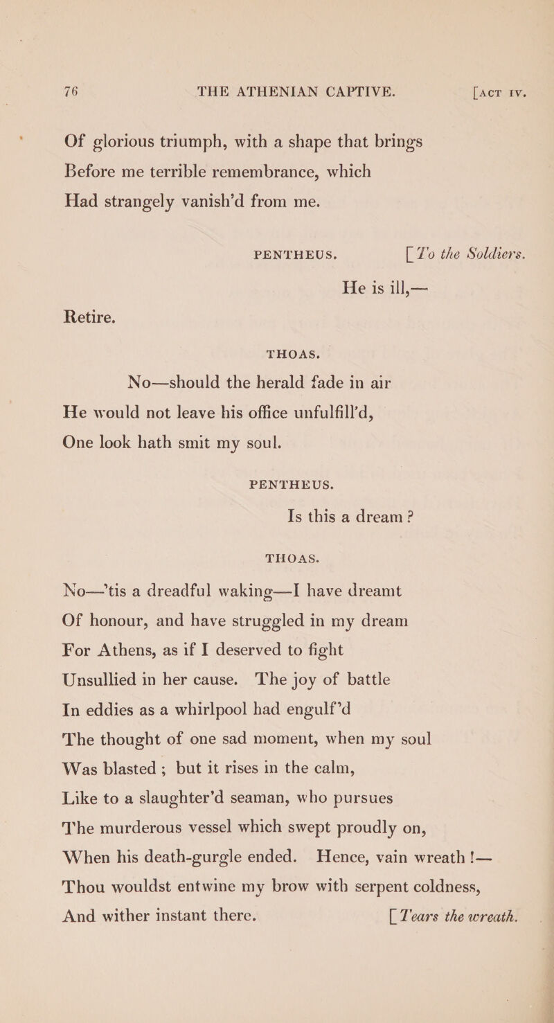 Of glorious triumph, with a shape that brings Before me terrible remembrance, which Had strangely vanish’d from me. PENTHEUS. \_To the Soldiers. He is ill,— Retire. THOAS. No—should the herald fade in air He would not leave his office unfulfill’d, One look hath smit my soul. PENTHEUS. Is this a dream ? THOAS. No—’tis a dreadful waking—I have dreamt Of honour, and have struggled in my dream For Athens, as if I deserved to fight Unsullied in her cause. The joy of battle In eddies as a whirlpool had engulf’d The thought of one sad moment, when my soul Was blasted ; but it rises in the calm, Like to a slaughter’d seaman, who pursues The murderous vessel which swept proudly on, When his death-gurgle ended. Hence, vain wreath !— Thou wouldst entwine my brow with serpent coldness, And wither instant there. \_Tears the wreath.