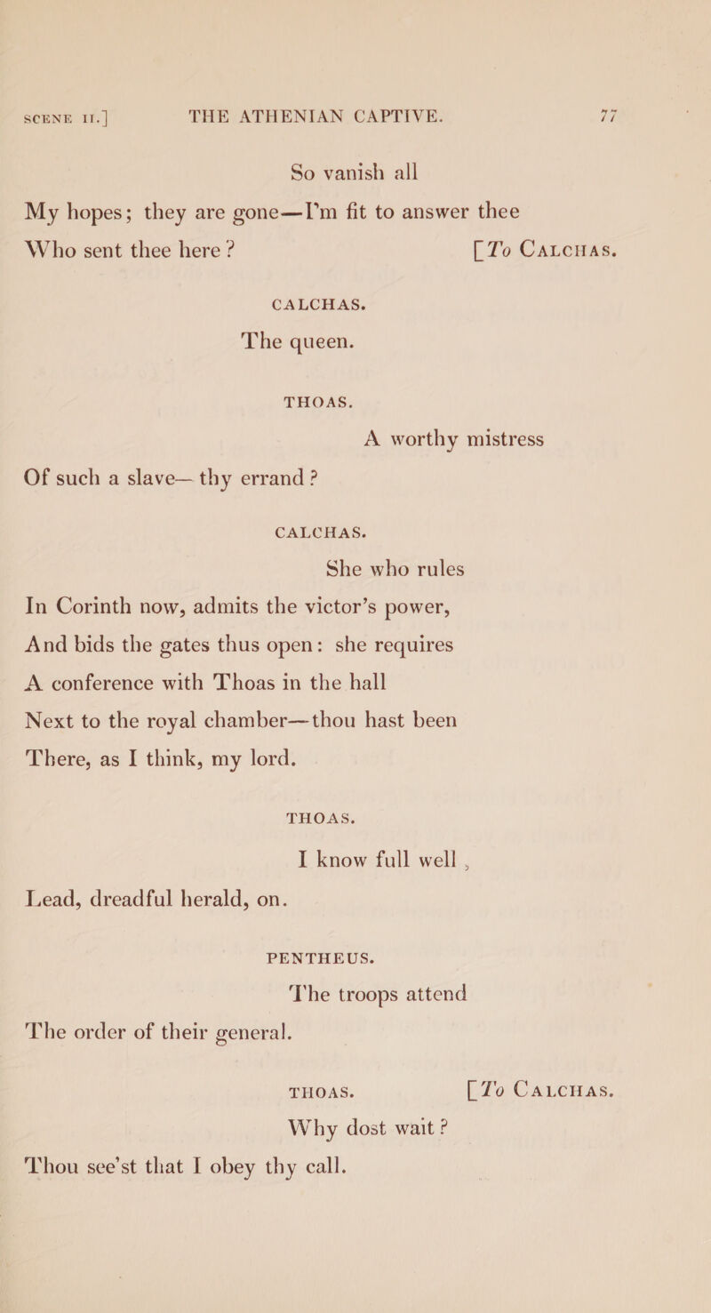 *T **' So vanish all My hopes; they are gone—Pm fit to answer thee Who sent thee here ? [ To Calchas. calchas. The queen. THOAS. A worthy mistress Of such a slave— thy errand ? CALCHAS. She who rules In Corinth now, admits the victor’s power, And bids the gates thus open : she requires A conference with Thoas in the hall Next to the royal chamber—thou hast been There, as I think, my lord. THOAS. I know full well , Lead, dreadful herald, on. PENTHEUS. The troops attend The order of their general. thoas. [_To Calchas. Why dost wait ?