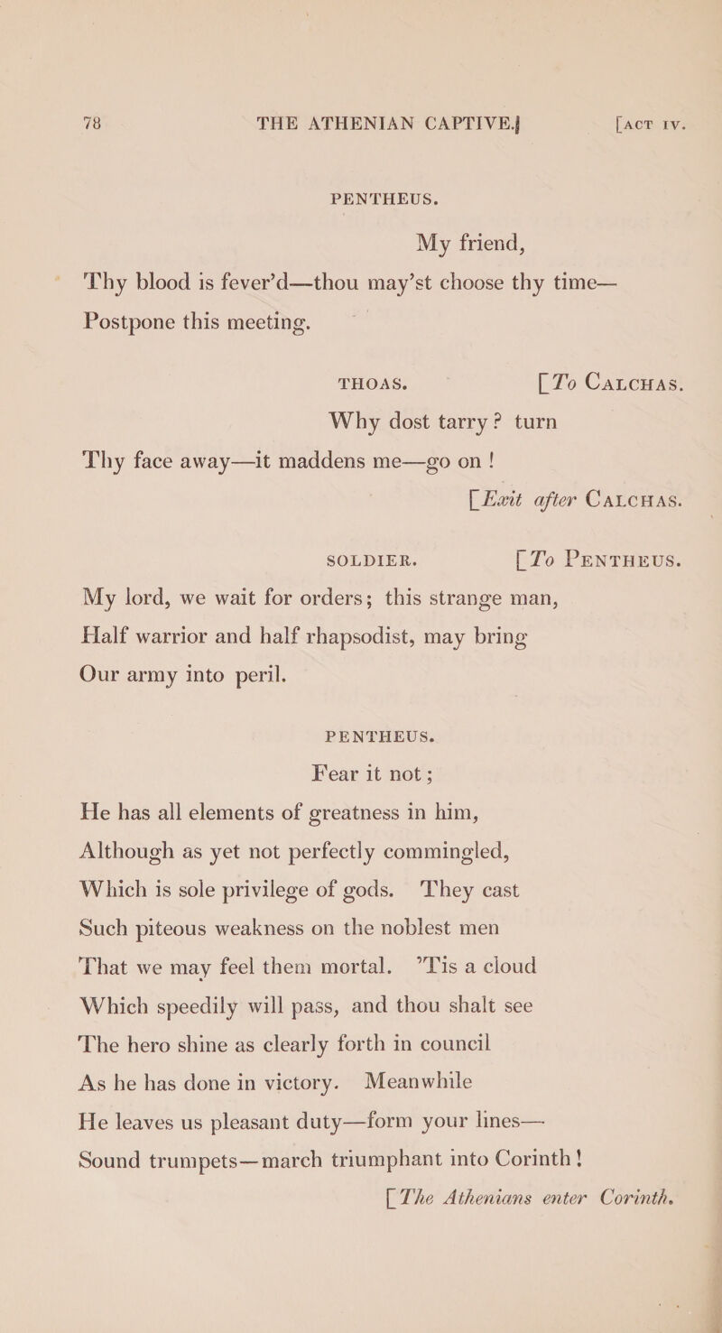 PENTHEUS. My friend, Thy blood is fever’d™—thou may’st choose thy time— Postpone this meeting. THOAS. [To CALCHAS. Why dost tarry ? turn Thy face away—it maddens me—go on ! \_Exit after Calchas. SOLDIER. [To PENTHEUS. My lord, we wait for orders; this strange man, Plalf warrior and half rhapsodist, may bring Our army into peril. PENTHEUS. Fear it not; He has all elements of greatness in him, Although as yet not perfectly commingled, Which is sole privilege of gods. They cast Such piteous weakness on the noblest men That we may feel them mortal. ’Tis a cloud Which speedily will pass, and thou shalt see The hero shine as clearly forth in council As he has done in victory. Meanwhile He leaves us pleasant duty—form your lines—• Sound trumpets—march triumphant into Corinth! [ The Athenians enter Corinth.