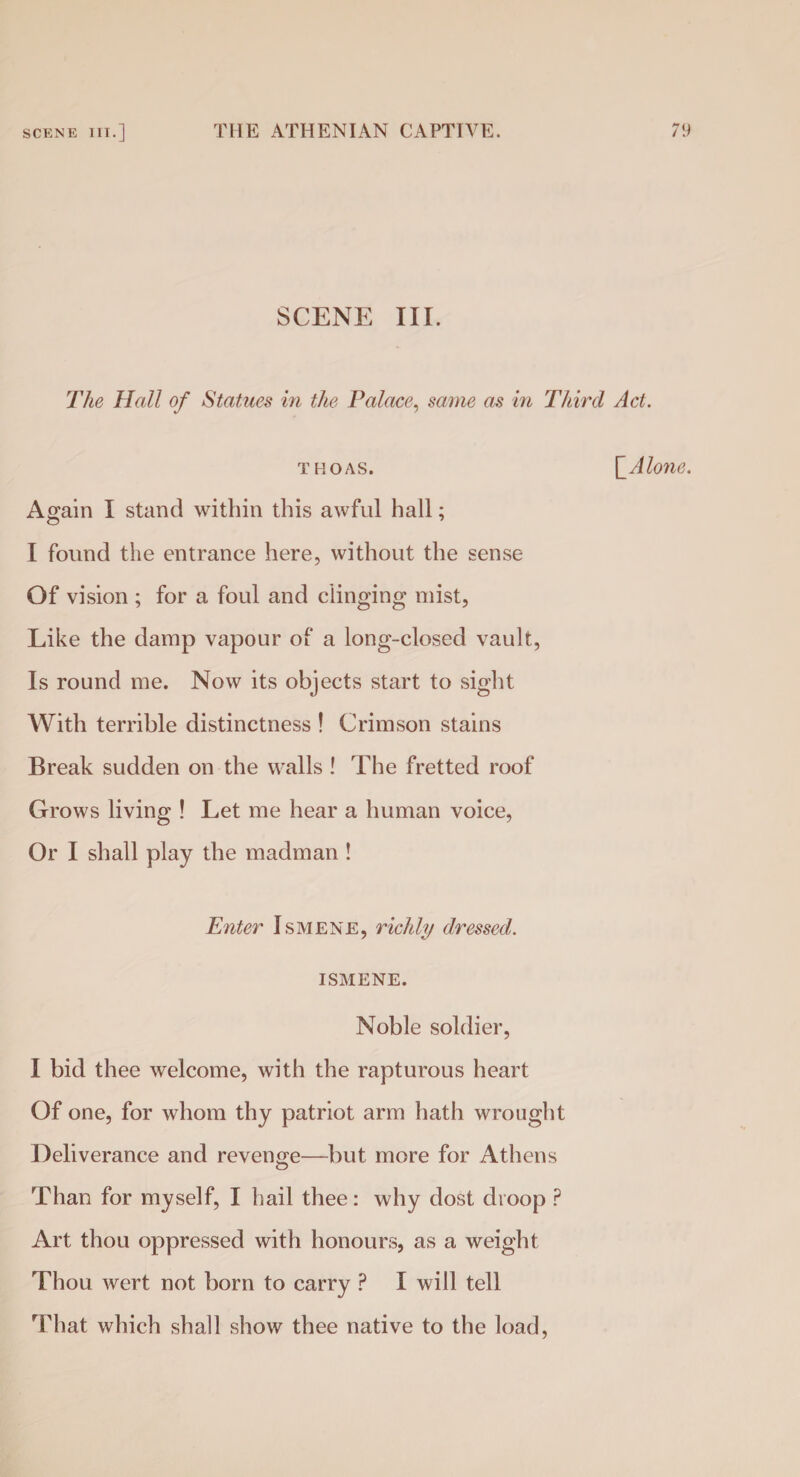 SCENE III. The Hall of Statues in the Palace, same as in Third Act. thoas. ['Alone. Again I stand within this awful hall; I found the entrance here, without the sense Of vision ; for a foul and clinging mist, Like the damp vapour of a long-closed vault, Is round me. Now its objects start to sight With terrible distinctness ! Crimson stains Break sudden on the walls ! The fretted roof Grows living ! Let me hear a human voice, Or I shall play the madman ! Enter Ismene, richly dressed. ISMENE. Noble soldier, I bid thee welcome, with the rapturous heart Of one, for whom thy patriot arm hath wrought Deliverance and revenge—but more for Athens Than for myself, I hail thee: why dost droop P Art thou oppressed with honours, as a weight Thou wert not born to carry P I will tell That which shall show thee native to the load,
