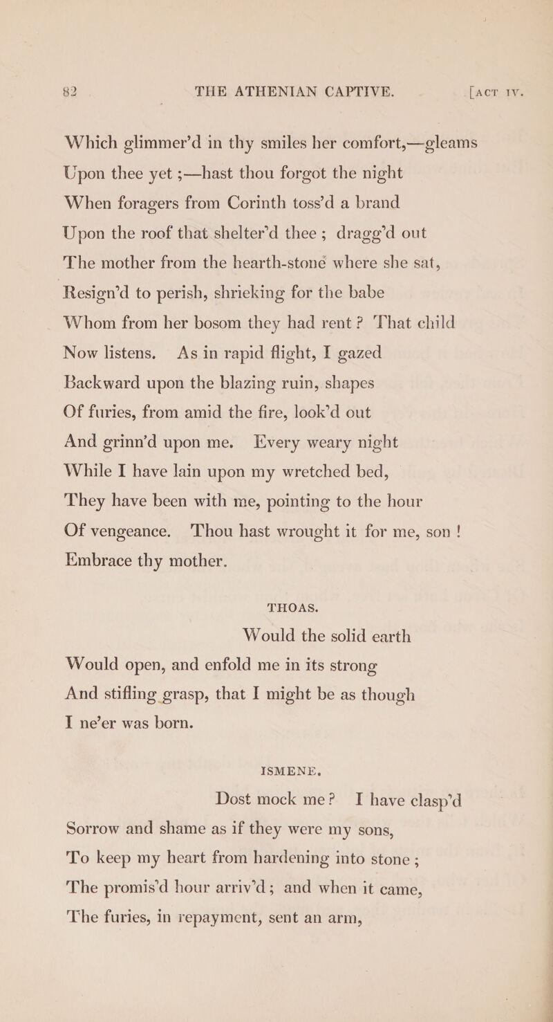 Which glimmer’d in thy smiles her comfort,—gleams Upon thee yet;—hast thou forgot the night When foragers from Corinth toss’d a brand Upon the roof that shelter’d thee ; dragg’d out The mother from the hearth-stone where she sat, Resign’d to perish, shrieking for the babe Whom from her bosom they had rent ? That child Now listens. As in rapid flight, I gazed Backward upon the blazing ruin, shapes Of furies, from amid the fire, look’d out And grinn’d upon me. Every weary night While I have lain upon my wretched bed, They have been with me, pointing to the hour Of vengeance. Thou hast wrought it for me, son ! Embrace thy mother. THOAS. Would the solid earth Would open, and enfold me in its strong And stifling grasp, that I might be as though I ne’er was born. ISMENE. Dost mock me ? I have clasp’d Sorrow and shame as if they were my sons, To keep my heart from hardening into stone; The promis’d hour arriv’d; and when it came, The furies, in repayment, sent an arm,