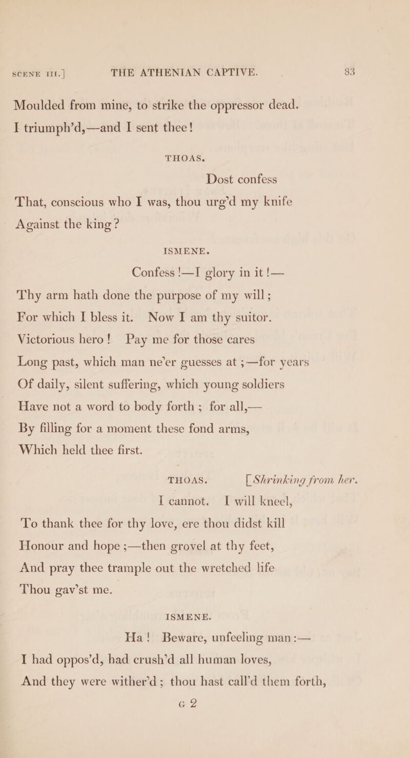 Moulded from mine, to strike the oppressor dead. I triumph’d,—and I sent thee! THOAS. Dost confess That, conscious who I was, thou urg’d my knife Against the king ? ISMENE. Confess !—I glory in it! — Thy arm hath done the purpose of my will; For which I bless it. Now I am thy suitor. Victorious hero ! Pay me for those cares Long past, which man ne’er guesses at ;—for years Of daily, silent suffering, which young soldiers Have not a word to body forth ; for all,— By filling for a moment these fond arms, Which held thee first. THOAS. \_Shrinkinrjfrom her. I cannot. I will kneel, To thank thee for thy love, ere thou didst kill Honour and hope ;—then grovel at thy feet, And pray thee trample out the wretched life Thou gav’st me. ISMENE. Ha ! Beware, unfeeling man :— I had oppos’d, had crush’d all human loves, And they were wither’d ; thou hast call’d them forth, g 2