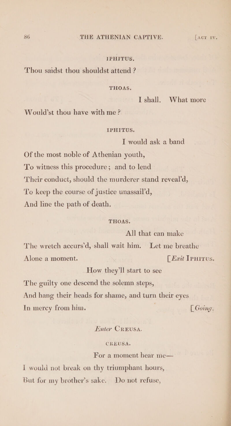 IPHITUS. Thou saidst thou shouldst attend ? THOAS. I shall. What more Would’st thou have with me ? IPHITUS. I would ask a band Of the most noble of Athenian youth, To witness this procedure; and to lend Their conduct, should the murderer stand reveal’d. To keep the course of justice unassail’d, And line the path of death. THOAS. All that can make The wretch accursed, shall wait him. Let me breathe Alone a moment. [Exit Iphitus. How they’ll start to see The guilty one descend the solemn steps. And hang their heads for shame, and turn their eyes In mercy from him. [_Going. Enter C reus a. CltEUSA. For a moment hear me— 1 would not break on thy triumphant hours, But for my brother’s sake. Do not refuse,