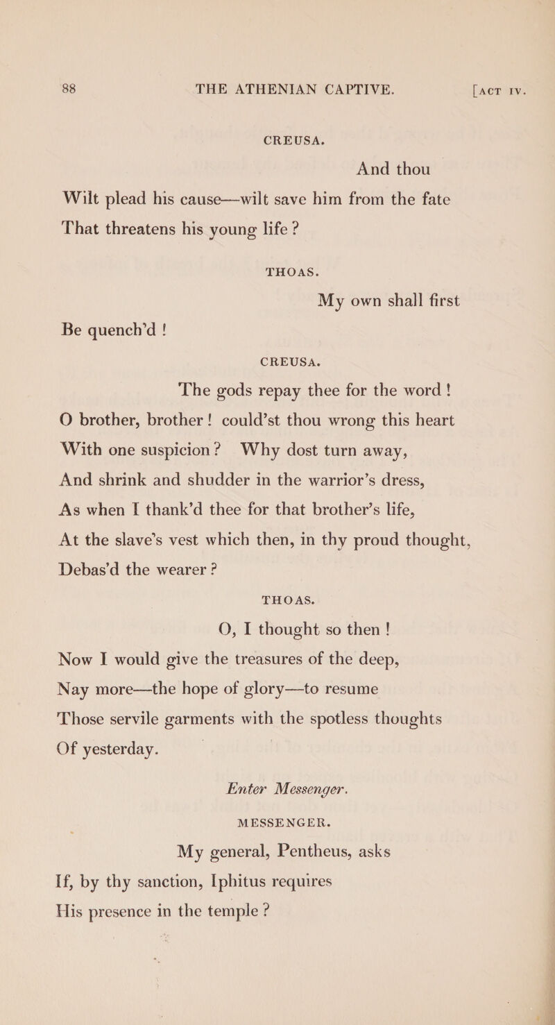 CREUSA. And thou Wilt plead his cause—wilt save him from the fate That threatens his young life ? Be quench’d ! THOAS. My own shall first CREUSA. The gods repay thee for the word ! O brother, brother! could’st thou wrong this heart With one suspicion ? Why dost turn away, And shrink and shudder in the warrior’s dress, As when I thank’d thee for that brother’s life, At the slave’s vest which then, in thy proud thought, Debas’d the wearer ? THOAS. O, I thought so then ! Now I would give the treasures of the deep, Nay more—the hope of glory—to resume Those servile garments with the spotless thoughts Of yesterday. Enter Messenger. MESSENGER. My general, Pentheus, asks If, by thy sanction, Iphitus requires His presence in the temple ?
