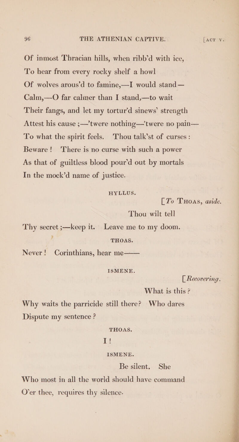 Of inmost Thracian hills, when ribb’d with ice, To hear from every rocky shelf a howl Of wolves arous’d to famine,—I would stand — Calm,—O far calmer than I stand,—to wait Their fangs, and let my tortur’d sinews'1 strength Attest his cause ;—’twere nothing—’twere no pain— To what the spirit feels. Thou talk’st of curses : Beware ! There is no curse with such a power As that of guiltless blood pour’d out by mortals In the mock’d name of justice. hyllus. ITo Thoas, aside. Thou wilt tell Thy secret;—keep it. Leave me to my doom. THOAS. Never ! Corinthians, hear me-- ISMENE. [Recovering. What is this P Why waits the parricide still there? Who dares Dispute my sentence ? THOAS. I ! ISMENE. Be silent. She Who most in all the world should have command O’er thee, requires thy silence-