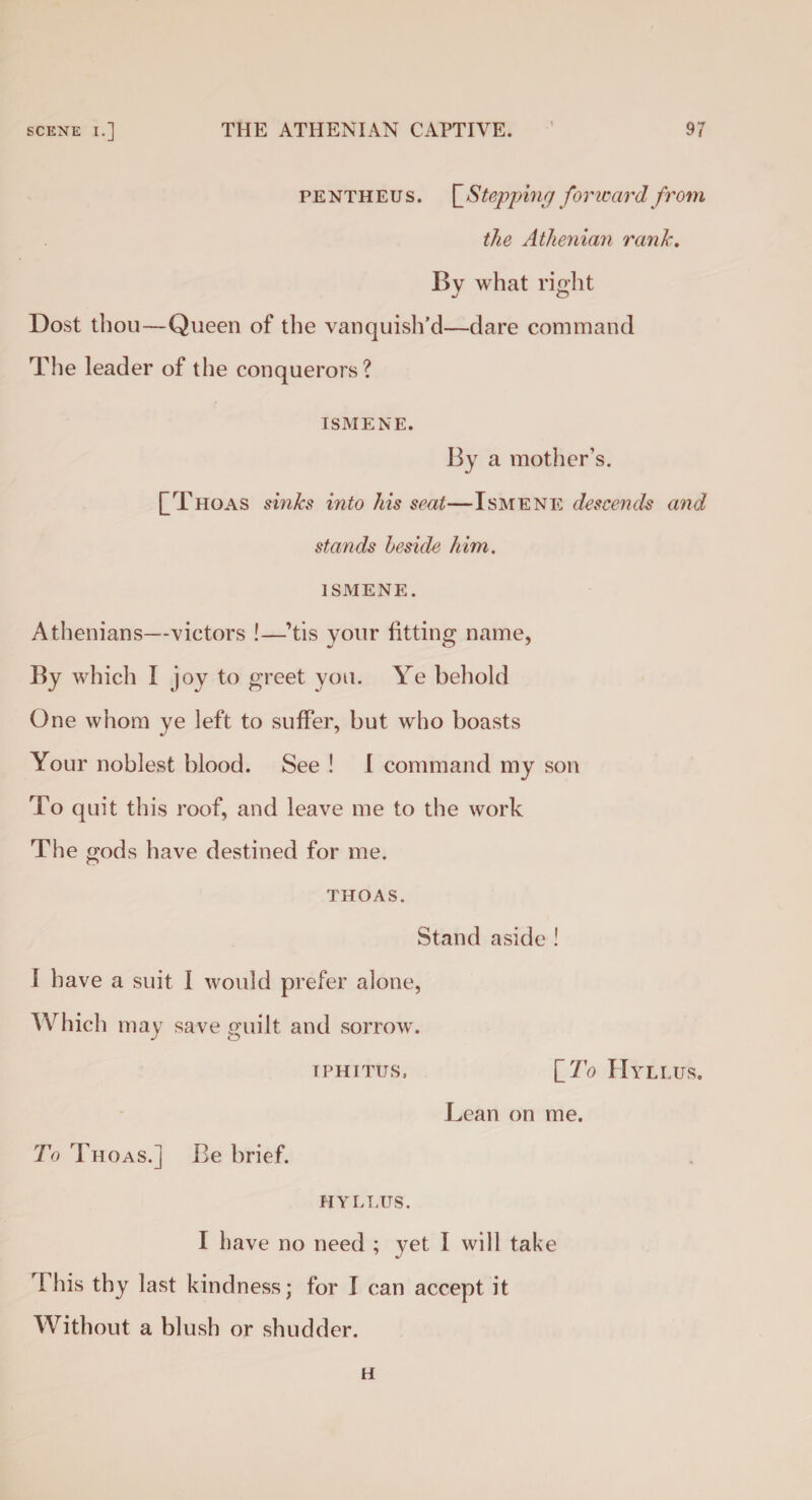 pentheus. \_Stepj)ing forward from the Athenian rank. Bv what rio-ht */ O Dost thou—Queen of the vanquish’d—dare command The leader of the conquerors? ISMENE. By a mother’s. [Thoas sinks into his seat—Ismene descends and stands beside him. ISMENE. Athenians—victors !—’tis your fitting name, By which I joy to greet you. Ye behold One whom ye left to suffer, but who boasts Your noblest blood. See ! I command my son To quit this roof, and leave me to the work The gods have destined for me. THOAS. Stand aside ! I have a suit I would prefer alone, Which may save guilt and sorrow. TPHITUS. [To IIyLLUS. Lean on me. To Thoas.] Be brief. HYLT.US. I have no need ; yet I will take I his thy last kindness; for I can accept it Without a blush or shudder. H