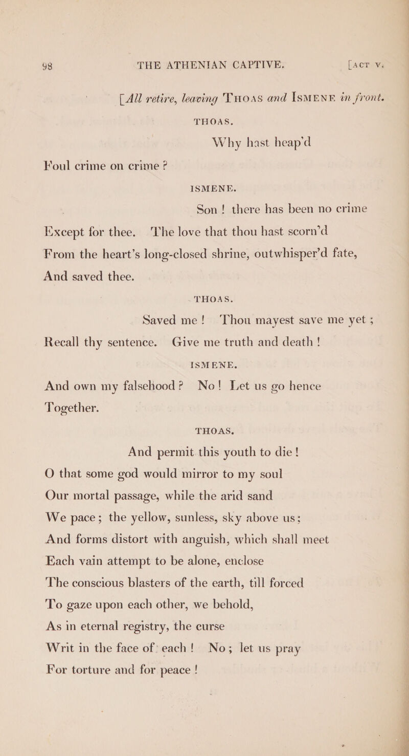 [All retire, leaving Thoas and Ismenf. in front. THOAS. Why hast, heap’d Foul crime on crime P ISMENE. Son ! there has been no crime Except for thee. The love that thou hast scorn’d From the heart’s long-closed shrine, outwhisper’d fate, And saved thee. THOAS. Saved me ! Thou mayest save me yet ; Recall thy sentence. Give me truth and deatli ! ISMENE. And own my falsehood ? No ! Let us go hence T ogether. THOAS. And permit this youth to die ! O that some god would mirror to my soul Our mortal passage, while the arid sand We pace; the yellow, sunless, sky above us; And forms distort with anguish, which shall meet Each vain attempt to be alone, enclose The conscious blasters of the earth, till forced To gaze upon each other, we behold, As in eternal registry, the curse Writ in the face of each ! No ; let us pray For torture and for peace !