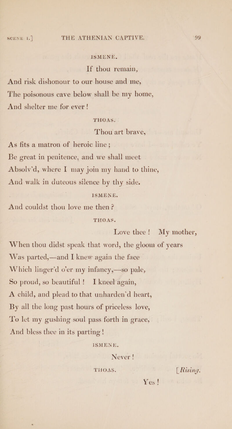 1SMENE. If thou remain, And risk dishonour to our house and me, The poisonous cave below shall be my home, And shelter me for ever ! THOAS. Thou art brave, As fits a matron of heroic line; Be great in penitence, and we shall meet Absolv’d, where I may join my hand to thine, And walk in duteous silence by thy side. ISMENE. And couldst thou love me then ? THOAS. Love thee ! My mother, When thou didst speak that word, the gloom of years Was parted,—and I knew again the face Which linger’d o’er my infancy,—so pale, So proud, so beautiful ! I kneel again, A child, and plead to that unharden’d heart, By all the long past hours of priceless love, To let my gushing soul pass forth in grace, And bless thee in its parting! ISMENE. Never ! es THOAS. [ Rising.