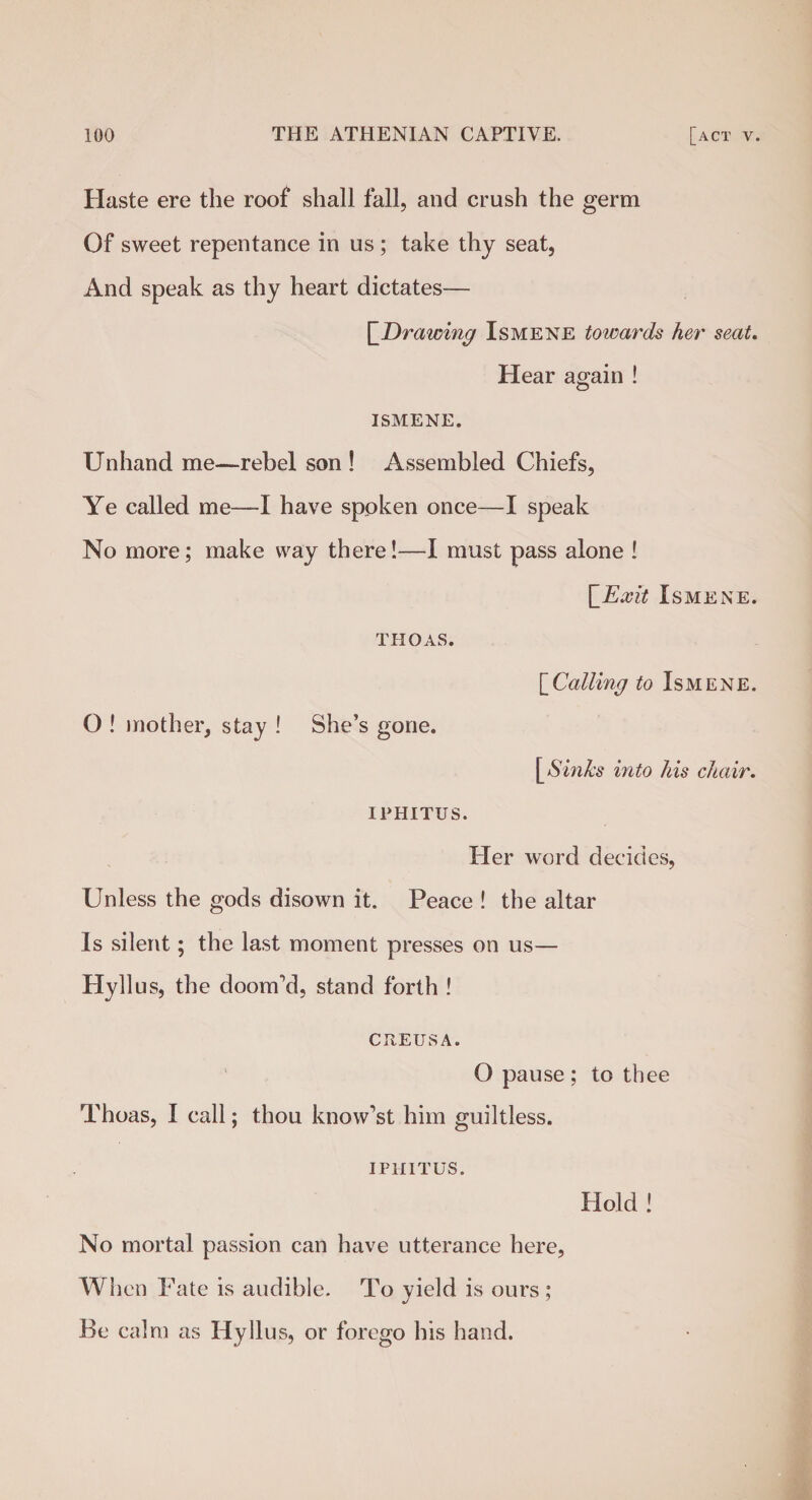 Haste ere the roof shall fall, and crush the germ Of sweet repentance in us ; take thy seat, And speak as thy heart dictates— [~Drawing Ismene towards her seat. Hear again ! ISMENE. Unhand me—rebel son ! Assembled Chiefs, Ye called me—I have spoken once—I speak No more; make way there!—I must pass alone ! \_Exit Ismene. thoas. O ! mother, stay ! She’s gone. IPHITUS. ['Calling to Ismene. [ Sinks into his chair. Her word decides, Unless the gods disown it. Peace ! the altar Is silent; the last moment presses on us— Hyllus, the doom'd, stand forth ! CREUSA. O pause; to thee Thoas, I call; thou know’st him guiltless. IPHITUS. Hold ! No mortal passion can have utterance here, When Fate is audible. To yield is ours ; Be calm as Hyllus, or forego his hand.