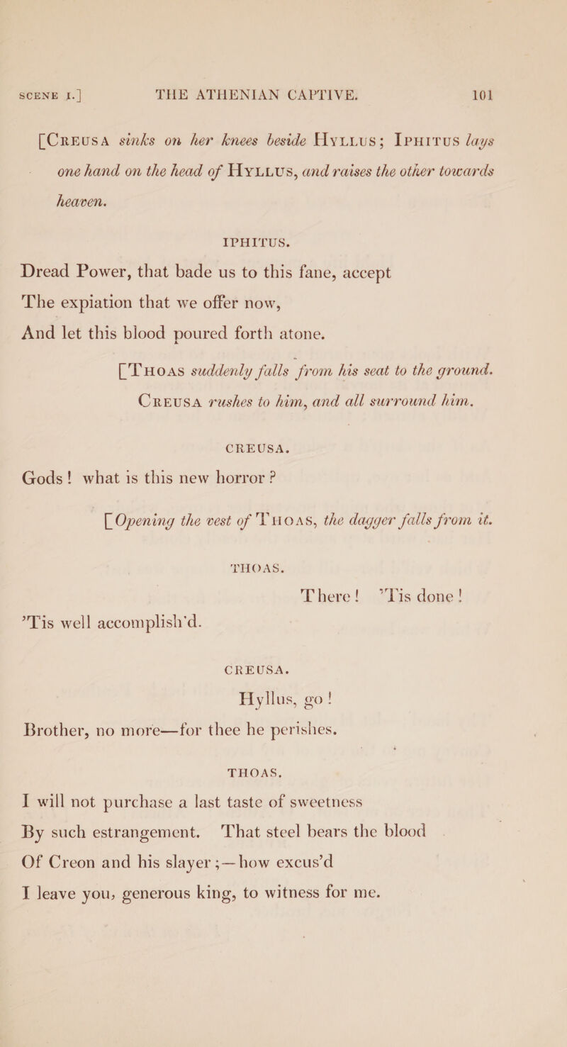 [C RE us A sinks on her knees beside Hyllus; Iphitus lays one hand on the head of Hyllus, and raises the other towards heaven. IPHITUS. Dread Power, that bade us to this fane, accept The expiation that we offer now, And let this blood poured forth atone. A. f T HO as suddenly falls from his seat to the ground. C reus A rushes to him, and all surround him. CREUSA. Gods ! what is this new horror ? QOpening the vest of Tiioas, the dagger falls from it. ’Tis well accomplish’d. TIIOAS. There! Tis done! CREUSA. Hyllus, go ! Brother, no more—for thee he perishes. THOAS. I will not purchase a last taste of sweetness By such estrangement. That steel bears the blood Of Creon and his slayer;—how excus’d I leave you, generous king, to witness for me.