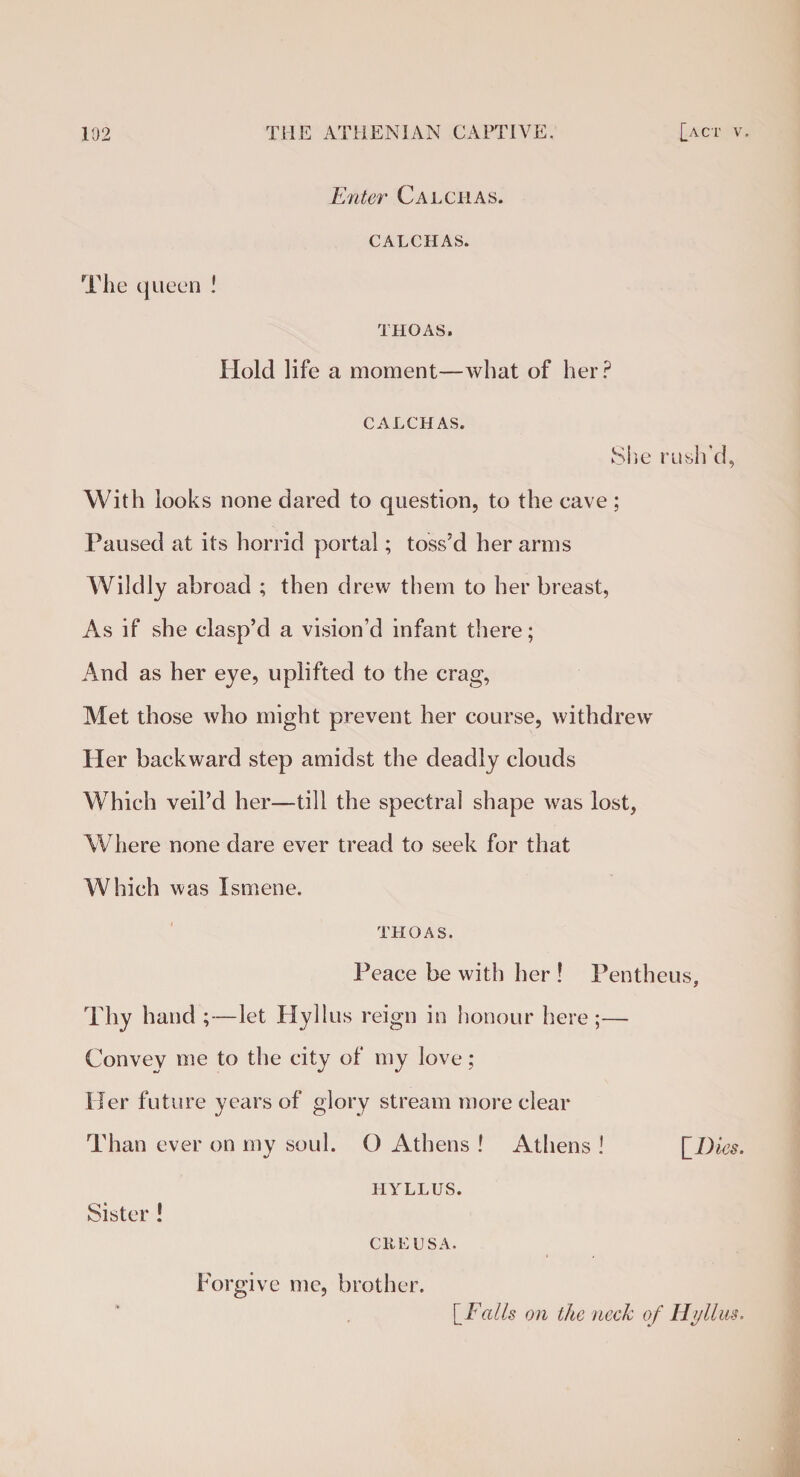 Enter Calphas. CALCHAS. The queen ! THOAS. Hold life a moment—what of her? CALCHAS. She rush'd, With looks none dared to question, to the cave ; Paused at its horrid portal; toss’d her arms Wildly abroad ; then drew them to her breast, As if she clasp’d a vision’d infant there; And as her eye, uplifted to the crag, Met those who might prevent her course, withdrew Her backward step amidst the deadly clouds Which veil’d her—till the spectral shape was lost, Where none dare ever tread to seek for that Which was Ismene. THOAS. Peace be with her ! Pentheus, Thy hand ;—let Hyllus reign in honour here;— Convey me to the city of my love; Her future years of glory stream more clear Than ever on my soul. O Athens ! Athens ! [Dies. HYLLUS. Sister ! CUE USA. Forgive me, brother. [ Fails on the neck of Hyllus.
