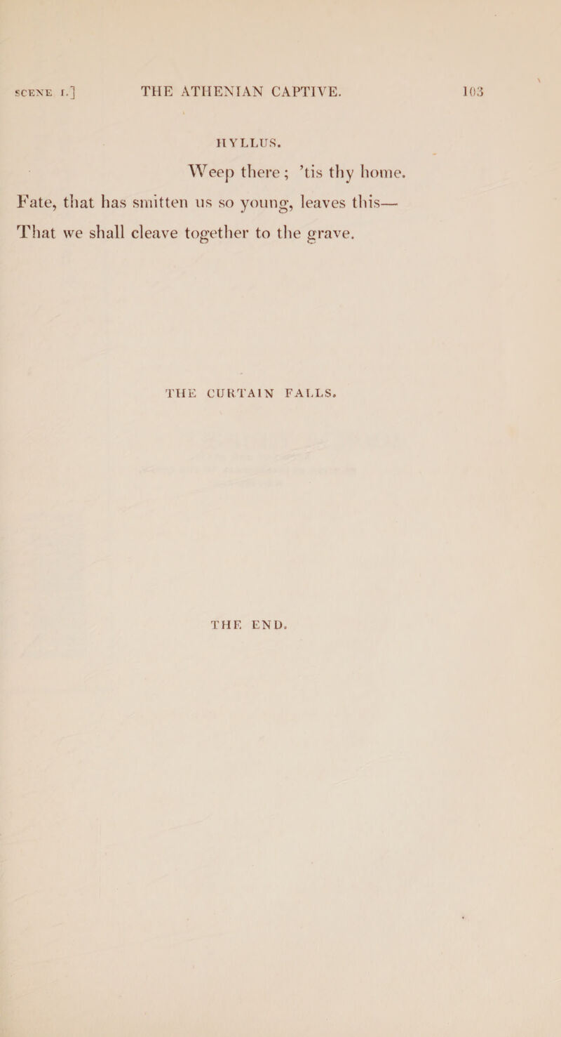 HYLLUS. Weep there ; ’tis thy home. Fate, that has smitten us so young, leaves this— That we shall cleave together to the grave. THE CURTAIN FALLS. THE END,