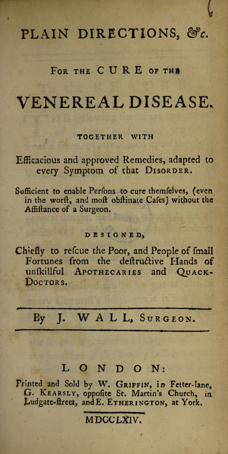 For the CURE of thb VENEREAL DISEASE. TOGETHER WITH Efficacious and approved Remedies, adapted to every Symptom of that Disorder. Sufficient to enable Perfons to cure themfelves, (even in the worfl, and moll obftinate Cafes) without the Affiftance of a Surgeon. DESIGNED, Chiefly to refcue the Poor, and People of fmall Fortunes from the deftru&ive Hands of nnfkillful Apothecaries and Quack- Doctors. By J. W A L L, Surgeon. LONDON: Printed and Sold by W. Griffin, in Fetter-lane, G. Kearsly, oppofite St. Martin’s Church, in piudgate-ftreet, andE. Etherington, at York. MDCCUflV.