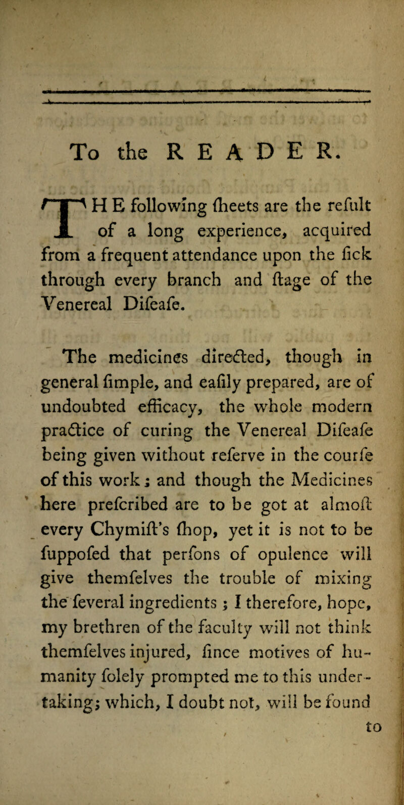 . To the R E A D E R. TH E following fheets are the refult of a long experience, acquired from a frequent attendance upon the fick through every branch and ftage of the Venereal Difeafe. The medicines directed, though in general Ample, and eafily prepared, are of undoubted efficacy, the whole modern practice of curing the Venereal Difeafe being given without referve in the courfe of this work; and though the Medicines here prefcribed are to be got at almoit every Chymift’s fhop, yet it is not to be fuppofed that perfons of opulence will give themfelves the trouble of mixing the feveral ingredients; I therefore, hope, my brethren of the faculty will not think themfelves injured, fince motives of hu¬ manity folely prompted me to this under ¬ taking; which, I doubt not, will be found to /