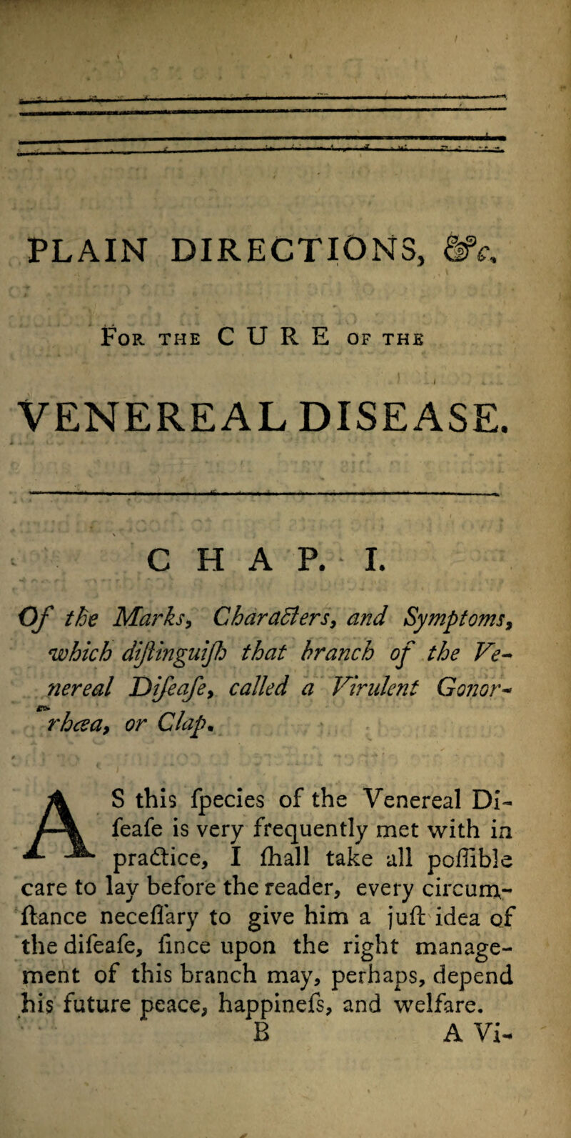 For the CURE of the * 1 • x i *..., VENEREAL DISEASE. C H A P. I. the Marks, Characters, and Symptoms, which dijlinguijh that branch of the Ve¬ nereal Difeafe, called a Virulent Gonor- *»• rhcsa, or Clap. AS this fpecies of the Venereal Di¬ feafe is very frequently met with in practice, I fhall take all poffible care to lay before the reader, every circum- fiance neceflary to give him a juft idea of the difeafe, fince upon the right manage¬ ment of this branch may, perhaps, depend his future peace, happinefs, and welfare. B A Vi-