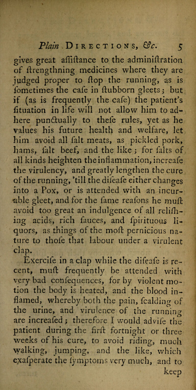 gives great afliftance to the adminiftration of flrengthning medicines where they are judged proper to flop the running, as is fometimes the cafe in ftubborn gleets; but if (as is frequently the cafe) the patient’s fituation in life will not allow him to ad¬ here punctually to thele rules, yet as he values his future health and welfare, let him avoid all fait meats, as pickled pork, hams, fait beef, and the like; for falts of all kinds heighten the inflammation, increafe the virulency, and greatly lengthen the cure of the running, ’till the difeafe either changes into a Pox, or is attended with an incur¬ able gleet, and for the fame reafons he muff avoid too great an indulgence of all relish¬ ing acids, rich fauces, and fpirituous li¬ quors, as things of the moil pernicious na¬ ture to thofe that labour under a virulent clap. Exercife in a clap while the difeafe is re¬ cent, muft frequently be attended with very bad confequences, for by violent mo¬ tion the body is heated, and the blood in¬ flamed, whereby both the pain, fcalding of the urine, and virulence of the running are increafed; therefore I would advife the patient during the firft fortnight or three weeks of his cure, to avoid riding, much walking, jumping, and the like, which exafperate the fymptoms very much, and to