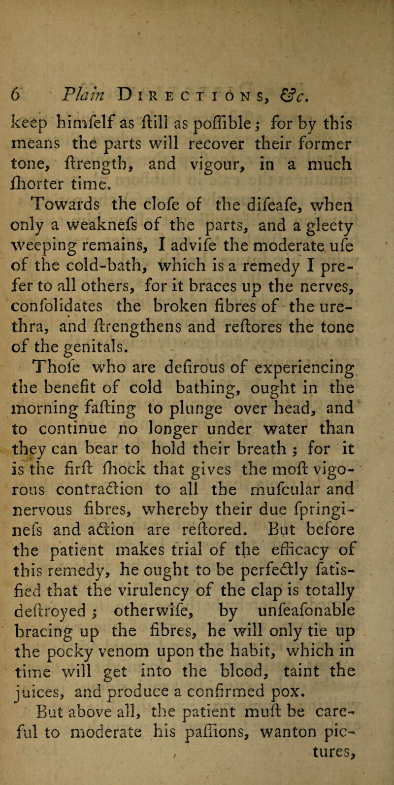 keep himfelf as ftill as poffible; for by this means the parts will recover their former tone, ftrength, and vigour, in a much fhorter time. Towards the clofe of the difeafe, when only a weaknefs of the parts, and a gleety weeping remains, I advife the moderate ufe of the cold-bath, which is a remedy I pre¬ fer to all others, for it braces up the nerves, confolidates the broken fibres of the ure- * thra, and ftrengthens and reltores the tone of the genitals. Thole who are defirous of experiencing the benefit of cold bathing, ought in the morning falling to plunge overhead, and to continue no longer under water than they can bear to hold their breath ; for it is the firft Ihock that gives the moll vigo¬ rous contraction to all the mufcular and nervous fibres, whereby their due fpringi- nefs and aCtion are reltcred. But before the patient makes trial of the efficacy of this remedy, he ought to be perfectly fatis- fied that the virulency of the clap is totally deltroyed ; otherwife, by unfeafonable bracing up the fibres, he will only tie up the pocky venom upon the habit, which in time will get into the blood, taint the juices, and produce a confirmed pox. But above all, the patient mult be care¬ ful to moderate his paffions, wanton pic- , tures,