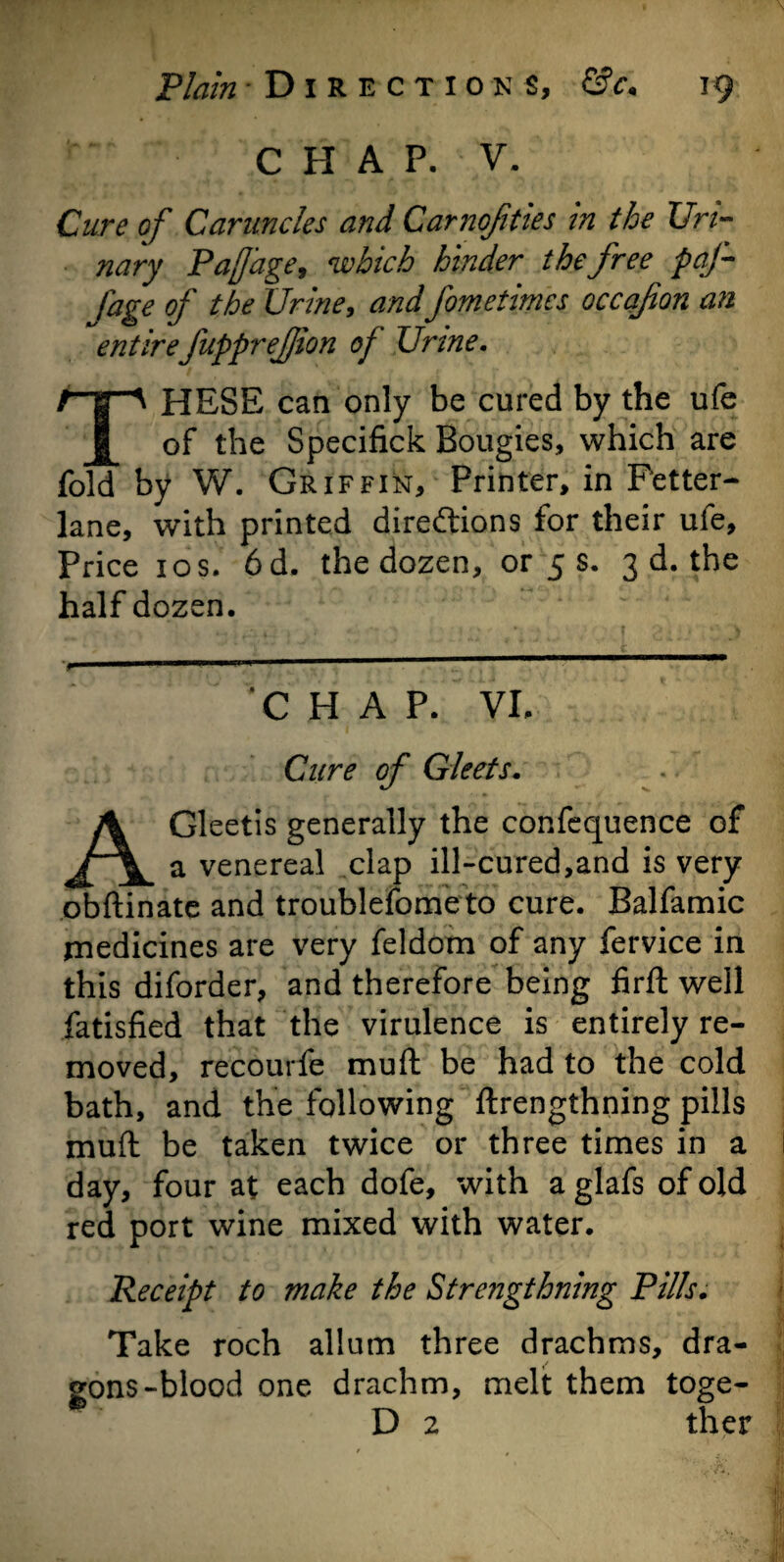 CHAP. V. Cure of Caruncles and Carnofities in the Uri¬ nary Pajjage, which hinder the free paf- Iage of the Urine, and fometimcs occafon an entirefupprefjion of Urine. THESE can only be cured by the ufe of the Specifick Bougies, which are fold by W. Griffin, Printer, in Fetter- lane, with printed directions for their ufe. Price 1 os. 6d. the dozen, or 5 s. 3 d. the half dozen. > p— 1 - . - C HAP. VI. Cure of Gleets. AGleetis generally the confequence of a venereal clap ill-cured,and is very obftinate and troublefometo cure. Balfamic medicines are very feldom of any fervice in this diforder, and therefore being firft well fatisfied that the virulence is entirely re¬ moved, recourfe muft be had to the cold bath, and the following ftrengthning pills muft be taken twice or three times in a day, four at each dofe, with a glafs of old red port wine mixed with water. Receipt to make the Strengthning Pills. Take roch allum three drachms, dra¬ gons-blood one drachm, melt them toge- D 2 ther