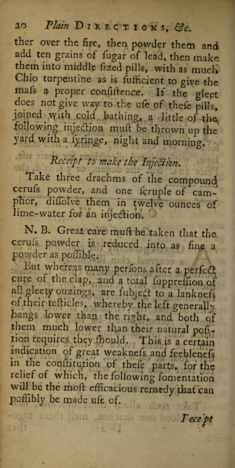 ther over the fire, then powder them and add ten grains of fugar of lead, then make them into middle fized pills, with as much Chio turpentine as is fufticient to give the mafs a proper confidence. If the gleet does not give way. to the ufe of thefe pills, joined vvith cold bathing, a little of the, following injedjon mud be thrown up the yard with a iyringe, night and morning. Receipt to make the Injettkn. Take tnree drachms of the compound- cerufs powder, and one fcruple of cam-' phor, difiolve them in twelve ounces of lime-water for an injedliom '' N. B. Great, care mud be taken that the cerufs powder is reduced into as fine a powder as poffibje. : ^ut whereas many perfons after a perfect cure of the clap, and a total iuppreihon of all gleety ou zings, are fubjetf to a lanknef$ of their teflicles, whereby the left generally- hangs lower than the right, and both of them much lower than their natural por¬ tion requires theyiho.uld, This is a certain indication of great weaknefs and feeblenefs in the coofiitution of thefe parts, for the relief of which, the following fomentation will be the molt efficacious remedy that can poffibly be made ufe of. , jT ece pt