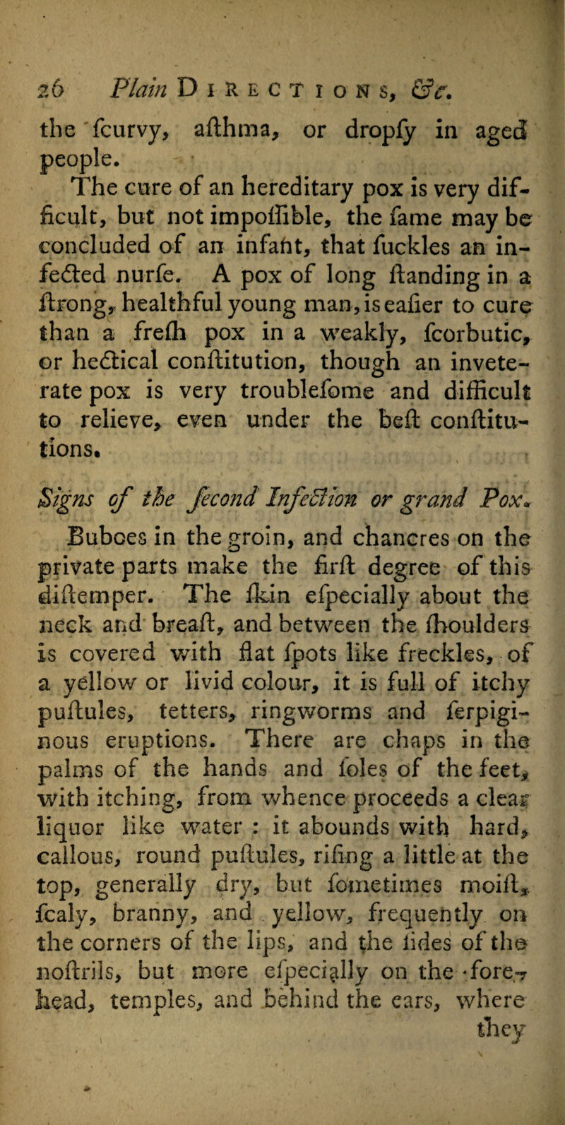 the fcurvy, afthma, or dropfy in aged people. The cure of an hereditary pox is very dif¬ ficult, but not impoffible, the fame may be concluded of an infaht, that fuckles an in- fedted nurfe. A pox of long ftanding in a ftrong, healthful young man,iseafier to cure than a frefh pox in a weakly, fcorbutic, or hedtical conftitution, though an invete¬ rate pox is very troublefome and difficult to relieve, even under the bell conftitu- tions. Signs of the fecond InfcBion or grand Pox* Buboes in the groin, and chancres on the private parts make the firft degree of this diftemper. The fldn efpecially about the neck and bread, and between the fhoulders is covered with flat fpots like freckles, of a yellow or livid colour, it is full of itchy puftules, tetters, ringworms and ferpigi- nous eruptions. There are chaps in the palms of the hands and foies of the feet, with itching, from whence proceeds a clear liquor like water : it abounds with hard, callous, round puftules, rifing a little at the top, generally dry, but fometimes moift, fcaly, branny, and yellow, frequently on the corners of the lips, and the tides of the noftrils, but more efpecially on the Tore-? head, temples, and behind the ears, where