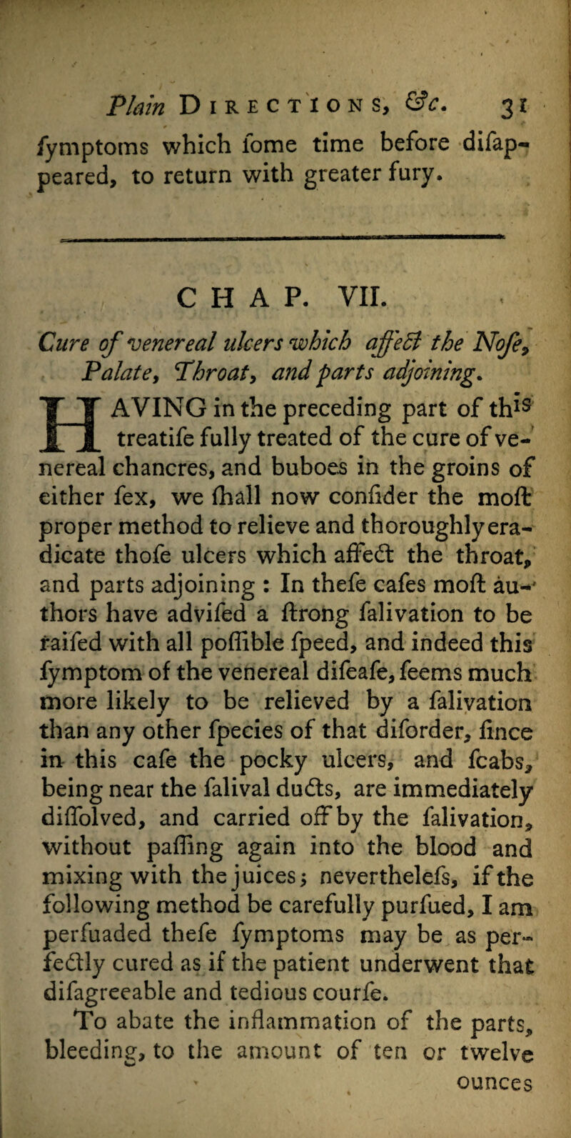 fymptoms which lome time before difap- peared, to return with greater fury. CHAP. VII. Cure of venereal ulcers which affect the Nofe9 Palate, Throat, and parts adjoining. HAVING in the preceding part of th^s treatife fully treated of the cure of ve¬ nereal chancres, and buboes in the groins of either fex, we (hall now confider the moft proper method to relieve and thoroughly era¬ dicate thofe ulcers which affedt the throat, and parts adjoining : In thefe cafes moft au-' thors have advifed a ftrong falivation to be raifed with all poflible fpeed, and indeed this fymptom of the venereal difeafe, feems much more likely to be relieved by a falivation than any other fpecies of that diforder, fince in this cafe the pocky ulcers, and fcabs, being near the falival dudts, are immediately diffolved, and carried off by the falivation, without parting again into the blood and mixing with the juices; neverthelefs, ifthe following method be carefully purfued, I am perfuaded thefe fymptoms may be as per¬ fectly cured as if the patient underwent that difagreeable and tedious courfe. To abate the inflammation of the parts, bleeding, to the amount of ten or twelve ounces