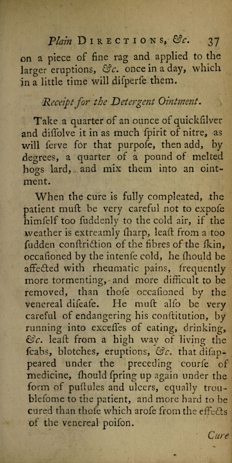 on a piece of fine rag and applied to the larger eruptions, &c. once in a day, which in a little time will difperfe them. \ x * 'Receipt for the Detergent Ointment. Take a quarter of an ounce of quickfilver and diffolve it in as much fpirit of nitre, as will ferve for that purpofe, then add, by degrees, a quarter of a pound of melted hogs lard, and mix them into an oint¬ ment. When the cure is fully compleated, the patient muft be very careful not to expofe himfelf too fuddenly to the cold air, if the weather is extreamly fharp, lead from a too fudden conftridtion of the fibres of the fkin, occafioned by the intenfe cold, he fhould be affected with rheumatic pains, frequently more tormenting, and more difficult to be removed, than thofe occafioned by the venereal difeaie. He muft alfo be very careful of endangering his conftitution, by running into excefies of eating, drinking, &c. leaft from a high wav of living the fcabs, blotches, eruptions, &c. that difap- peared under the preceding courfe of medicine, fhould fpring up again under the form of puftules and ulcers, equally trou¬ ble fo me to the patient, and more hard to be cured than thofe which arofe from the effects of the venereal poifon. Cure