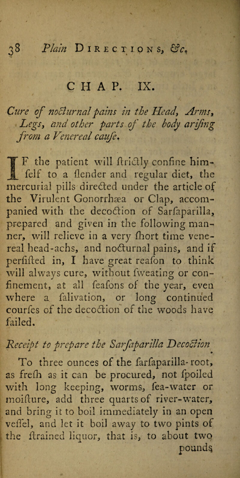 C H A P. IX. Cure of no diurnal pains in the Head, Arms, Legs, and other parts of the body arifing from a Venereal caufe, IF the patient will ftri&Iy confine him* felf to a {lender and regular diet, the mercurial pills directed under the article of the Virulent Gonorrhaea or Clap, accom¬ panied with the decoddon of Sarfaparilla, prepared and given In the following man¬ ner, will relieve in a very fihort time vene¬ real head-achs, and nodiurnal pains, and if perfifted in, I have great reafon to think will always cure, without fweating or con¬ finement, at all feafons of the year, even where a falivation, or long continued courfes of the decoction of the woods have failed. Receipt to prepare the Sarfaparilla He codiion To three ounces of the farfaparilla- root, as frefh as it can be procured, not fpoiled with long keeping, worms, fea-water or inoifture, add three quarts of river-water, and bring it to boil immediately in an open veffel, and let it boil away to two pints of the {trained liquor, that is, to about two pounds