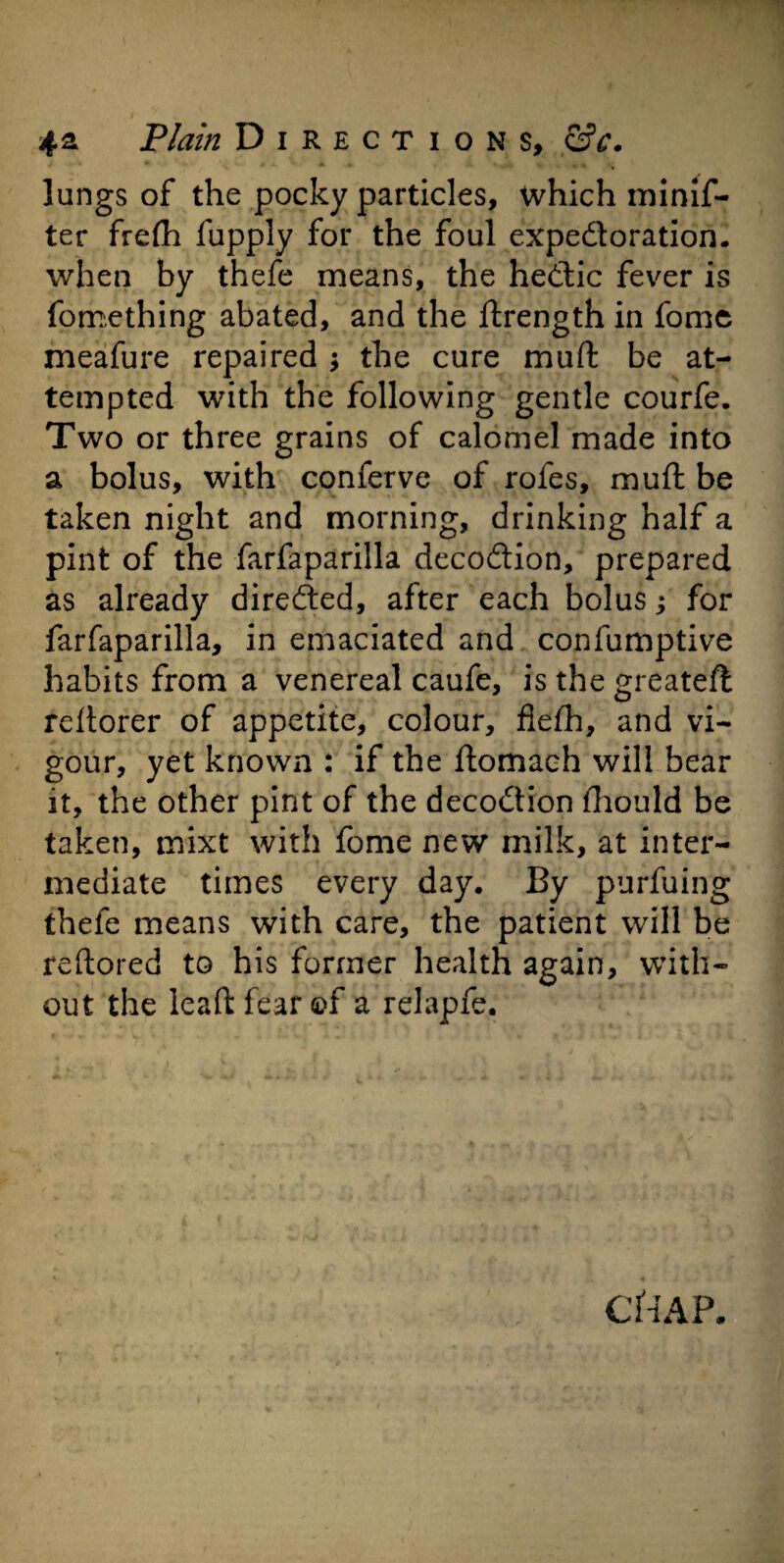 lungs of the pocky particles, which minis¬ ter frefh Supply for the foul expedoration. when by thefe means, the hedic fever is Something abated, and the Strength in Some meafure repaired ; the cure muSt be at¬ tempted with the following gentle courfe. Two or three grains of calomel made into a bolus, with conferve of rofes, muft be taken night and morning, drinking half a pint of the farfaparilla decodion, prepared as already direded, after each bolus; for farfaparilla, in emaciated and consumptive habits from a venereal caufe, is the greateft rdtorer of appetite, colour, fleSh, and vi¬ gour, yet known : if the Stomach will bear it, the other pint of the decodion Should be taken, mixt with Some new milk, at inter¬ mediate times every day. By purfuing thefe means with care, the patient will be reftored to his former health again, with¬ out the leaSt fear ©f a relapfe.