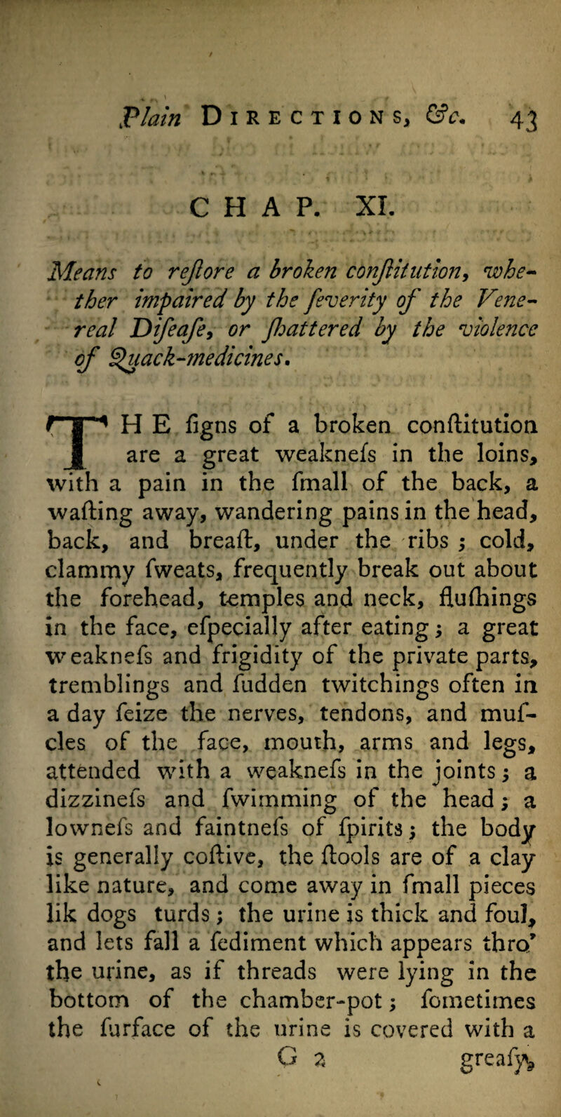 CHAP. XL Means to rejlore a broken confutation, whe¬ ther impaired by the feverity of the Vene¬ real Dfeafe9 or Jhattered by the violence of Quack-medicines. TH E figns of a broken conftitution are a great weaknefs in the loins, with a pain in the fmall of the back, a wafting away, wandering pains in the head, back, and breaft, under the ribs ; cold, clammy fweats, frequently break out about the forehead, temples and neck, flufhings in the face, efpecially after eating; a great weaknefs and frigidity of the private parts, tremblings and hidden twitchings often in a day feize the nerves, tendons, and muf- cles of the face, mouth, arms and legs, attended with a weaknefs in the joints; a dizzinefs and fwimming of the head a lownefs and faintnefs of fpirits; the body is generally coftive, the ftools are of a clay like nature, and come away in fmall pieces lik dogs turds; the urine is thick and foul, and lets fall a fediment which appears thro* the urine, as if threads were lying in the bottom of the chamber-pot; fometimes the furface of the urine is covered with a G 2 greafy*