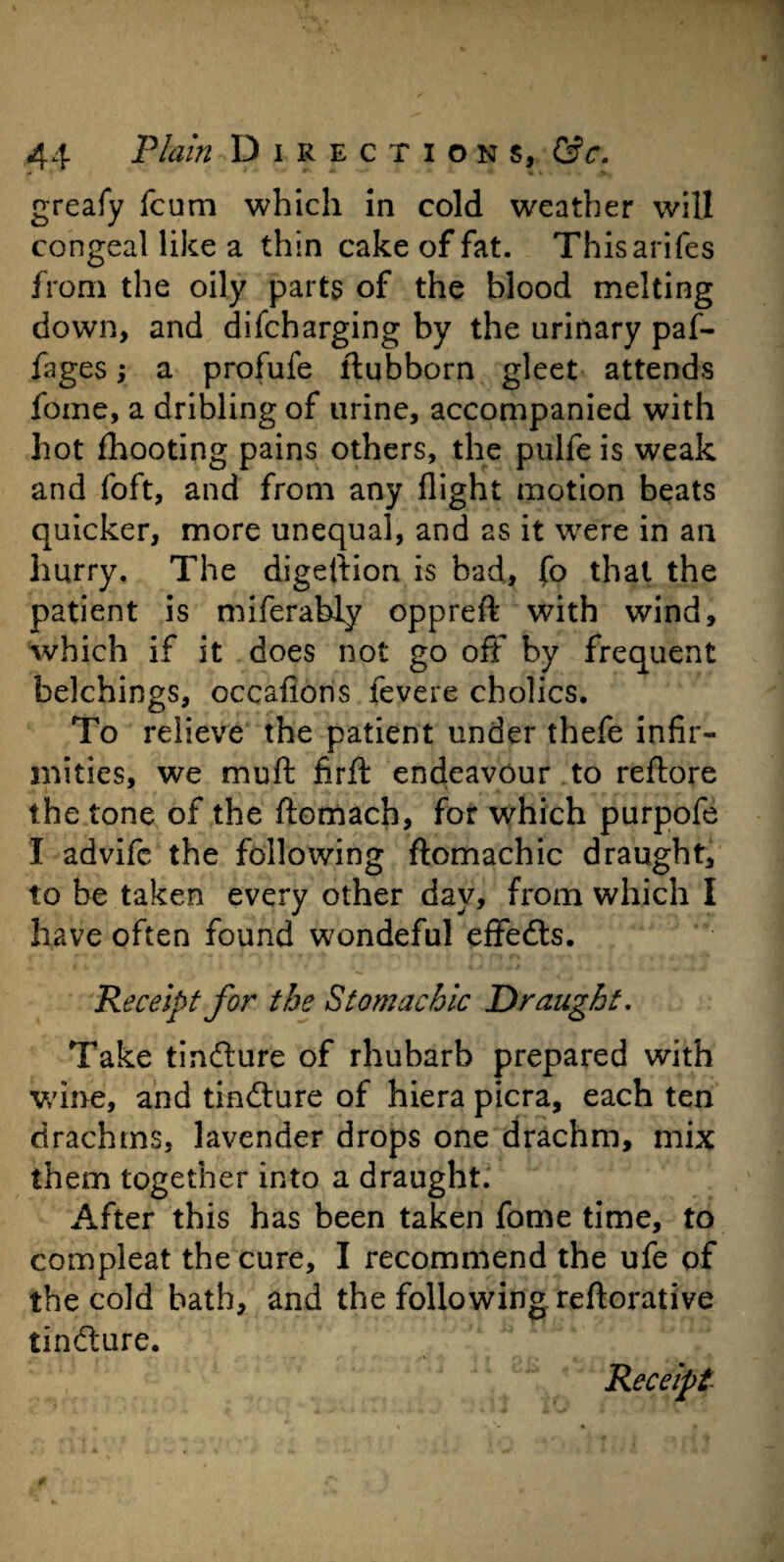 greafy fcum which in cold weather will congeal like a thin cake of fat. Thisarifes from the oily parts of the blood melting down, and difcharging by the urinary paf- fages; a profufe ftubborn gleet attends fome, a dribling of urine, accompanied with hot fhooting pains others, the pulfe is weak and foft, and from any flight motion beats quicker, more unequal, and as it were in an hurry. The digeftion is bad, fo that the patient is miferably oppreft with wind, which if it does not go off by frequent belchings, occafions fevere cholics. To relieve the patient under thefe infir¬ mities, we muft firft endeavour to reftore the tone of the ftomach, for which purpofe I advifc the following ftomachic draught, to be taken every other day, from which I have often found wondeful effeds. Receipt for the Stomachic Draught. Take tindure of rhubarb prepared with wine, and tindure of hiera picra, each ten drachms, lavender drops one drachm, mix them together into a draught. After this has been taken fome time, to compleat the cure, I recommend the ufe of the cold bath, and the following reftorative tindure. Receipt-