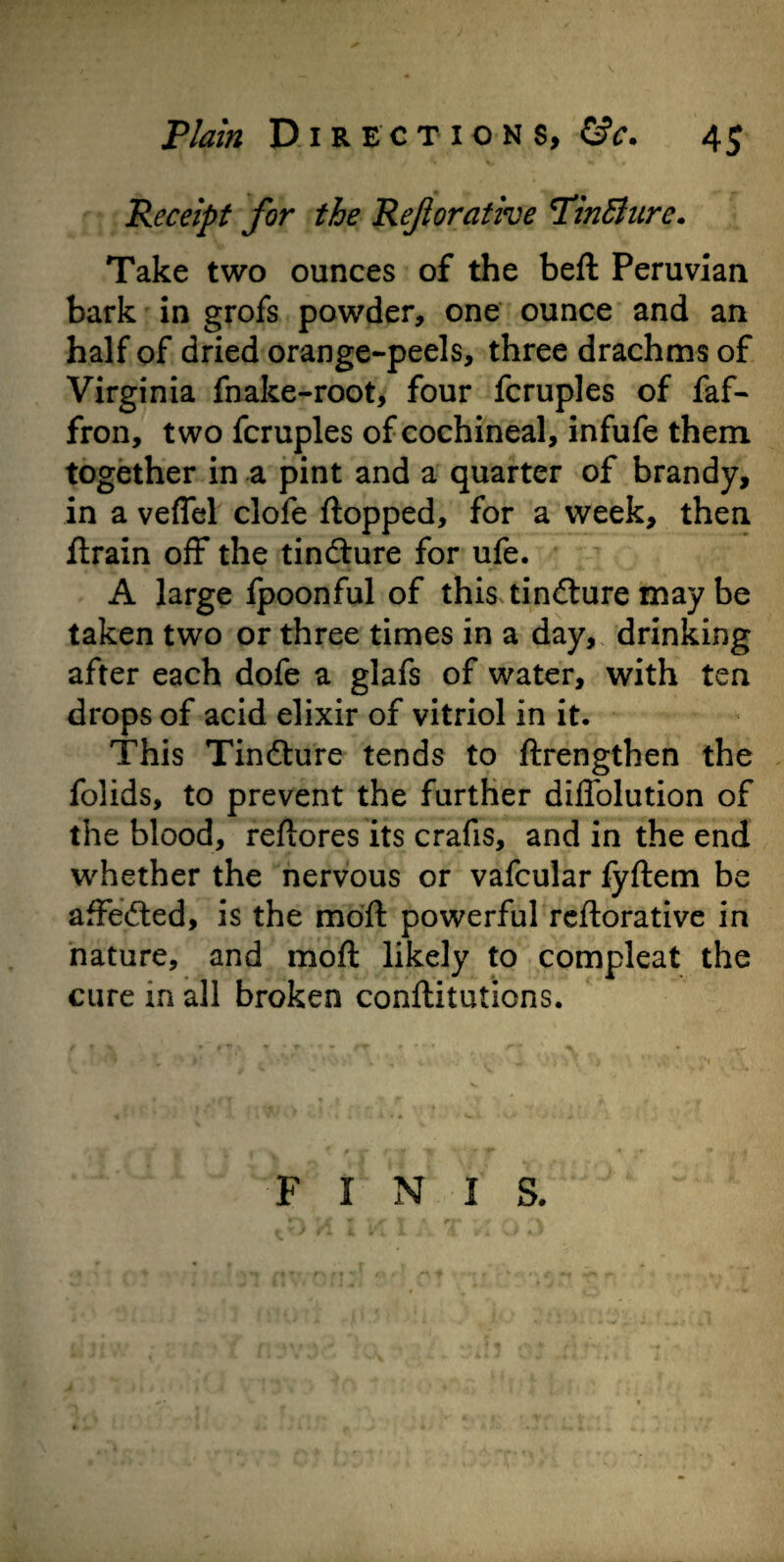 Receipt for the Reftorative PinBurc. Take two ounces of the beft Peruvian bark in grofs powder, one ounce and an half of dried orange-peels, three drachms of Virginia fnake-root, four fcruples of faf- fron, two fcruples of cochineal, infufe them together in a pint and a quarter of brandy, in a veflel clofe flopped, for a week, then flrain off the tindlure for ufe. A large fpoonful of this tinilure may be taken two or three times in a day, drinking after each dofe a glafs of water, with ten drops of acid elixir of vitriol in it. This Tindlure tends to ftrengthen the folids, to prevent the further diflolution of the blood, reftores its crafis, and in the end whether the nervous or vafcular fyftem be affected, is the moft powerful reftorative in nature, and moft likely to compleat the cure in all broken confutations. FINIS.