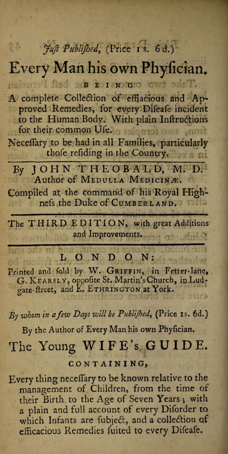 Juft Publijhed, (Price is. 6d.) Every Man his own Phyfician. B E I N G ' ‘ V A complete Colle&ion of effiacious and Ap¬ proved Remedies, for every Difeafe incident to the Human Body. With plain Inftru&ions for their common Ufe. Neceffary to be had in all Families, particularly thofe refiding in the Country. By JOHN THEOBALD, M. D. Author of Medulla Medicine. Compiled at the command of his Royal High- nefs the Duke of Cumberland. The THIRD EDITION, with great Additions and Improvements. LONDON: \ '• ’ I • t t , j « Printed and fold by W. Griffin, in Fetter-lane, G- Kearsly, oppofite St. Martin’s Church, inLud- gate-kreet, and E. Ethrington at York. By whom in afew Days will be Publijhed, (Price is. 6d.) By the Author of Every Man his own Phyfician. The Young WIFE’s GUIDE. CONTAINING, Every thing neceffary to be known relative to the management of Children, from the time of their Birth to the Age of Seven Years ♦, with a plain and full account of every Diforder to which Infants are fubjedt, and a collection of efficacious Remedies fuited to every Difeafe.